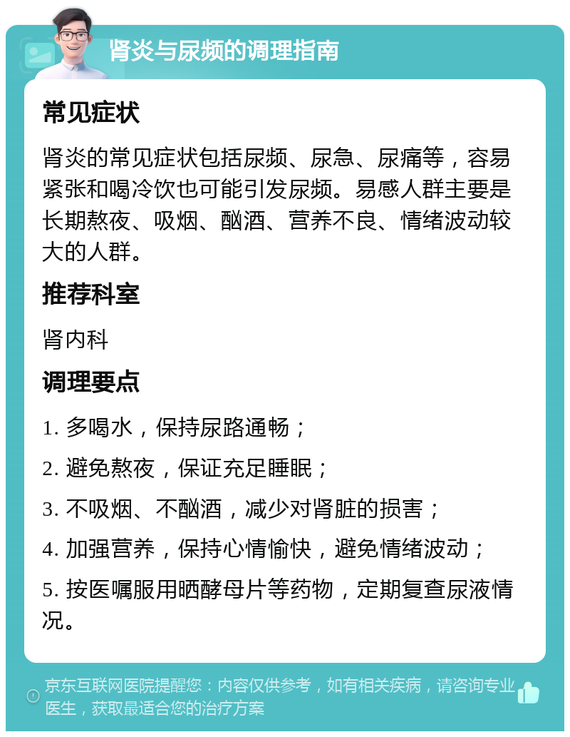 肾炎与尿频的调理指南 常见症状 肾炎的常见症状包括尿频、尿急、尿痛等，容易紧张和喝冷饮也可能引发尿频。易感人群主要是长期熬夜、吸烟、酗酒、营养不良、情绪波动较大的人群。 推荐科室 肾内科 调理要点 1. 多喝水，保持尿路通畅； 2. 避免熬夜，保证充足睡眠； 3. 不吸烟、不酗酒，减少对肾脏的损害； 4. 加强营养，保持心情愉快，避免情绪波动； 5. 按医嘱服用晒酵母片等药物，定期复查尿液情况。