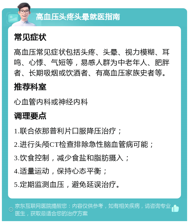 高血压头疼头晕就医指南 常见症状 高血压常见症状包括头疼、头晕、视力模糊、耳鸣、心悸、气短等，易感人群为中老年人、肥胖者、长期吸烟或饮酒者、有高血压家族史者等。 推荐科室 心血管内科或神经内科 调理要点 1.联合依那普利片口服降压治疗； 2.进行头颅CT检查排除急性脑血管病可能； 3.饮食控制，减少食盐和脂肪摄入； 4.适量运动，保持心态平衡； 5.定期监测血压，避免延误治疗。