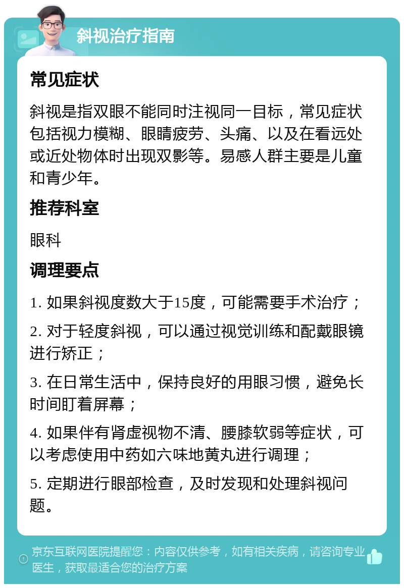 斜视治疗指南 常见症状 斜视是指双眼不能同时注视同一目标，常见症状包括视力模糊、眼睛疲劳、头痛、以及在看远处或近处物体时出现双影等。易感人群主要是儿童和青少年。 推荐科室 眼科 调理要点 1. 如果斜视度数大于15度，可能需要手术治疗； 2. 对于轻度斜视，可以通过视觉训练和配戴眼镜进行矫正； 3. 在日常生活中，保持良好的用眼习惯，避免长时间盯着屏幕； 4. 如果伴有肾虚视物不清、腰膝软弱等症状，可以考虑使用中药如六味地黄丸进行调理； 5. 定期进行眼部检查，及时发现和处理斜视问题。