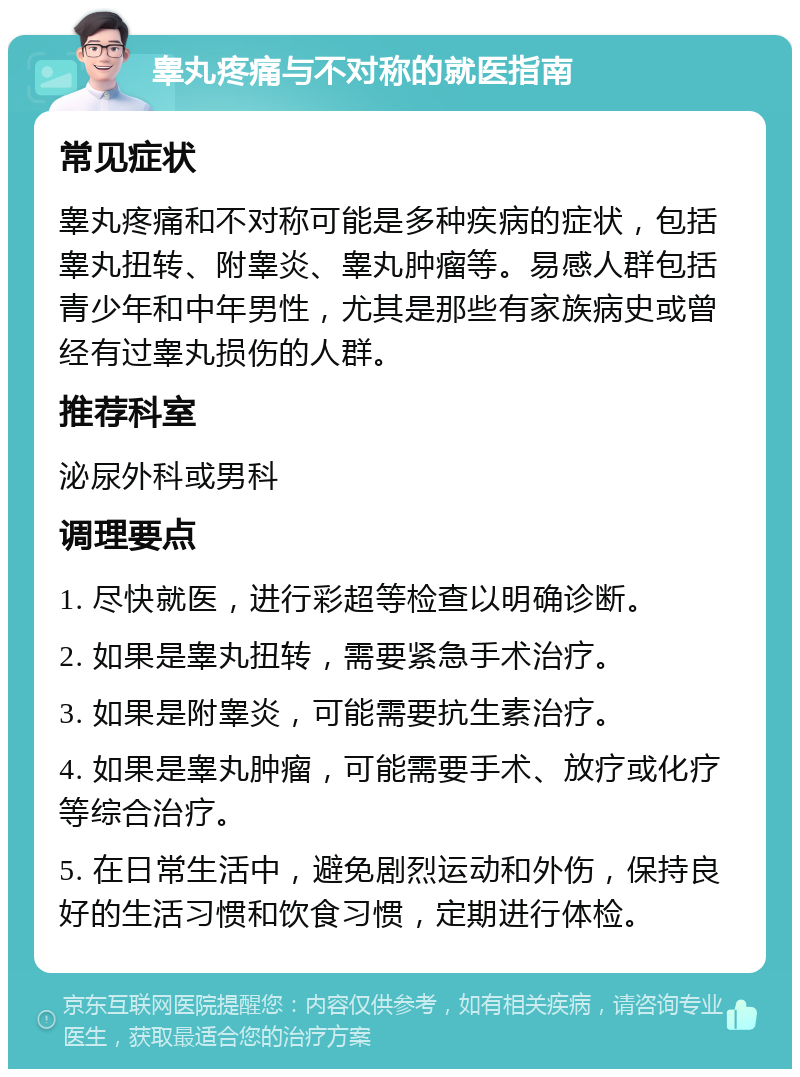 睾丸疼痛与不对称的就医指南 常见症状 睾丸疼痛和不对称可能是多种疾病的症状，包括睾丸扭转、附睾炎、睾丸肿瘤等。易感人群包括青少年和中年男性，尤其是那些有家族病史或曾经有过睾丸损伤的人群。 推荐科室 泌尿外科或男科 调理要点 1. 尽快就医，进行彩超等检查以明确诊断。 2. 如果是睾丸扭转，需要紧急手术治疗。 3. 如果是附睾炎，可能需要抗生素治疗。 4. 如果是睾丸肿瘤，可能需要手术、放疗或化疗等综合治疗。 5. 在日常生活中，避免剧烈运动和外伤，保持良好的生活习惯和饮食习惯，定期进行体检。