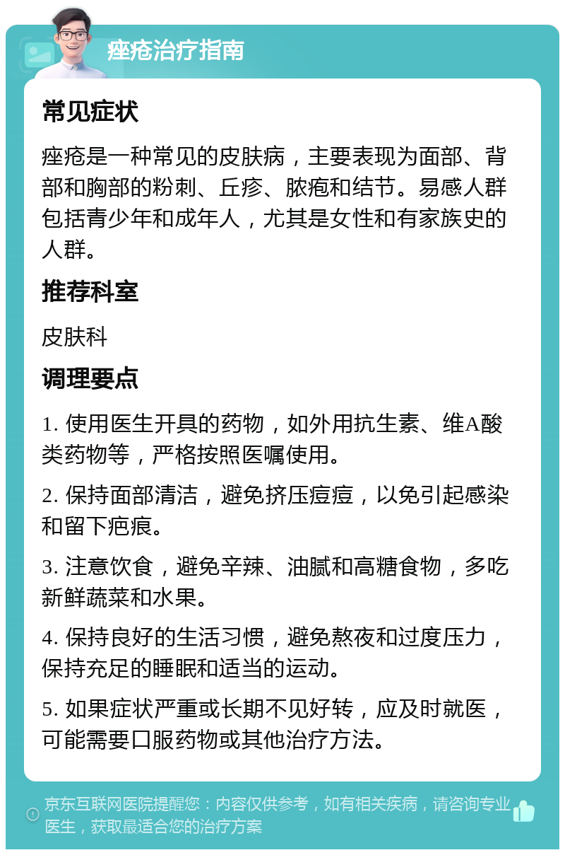 痤疮治疗指南 常见症状 痤疮是一种常见的皮肤病，主要表现为面部、背部和胸部的粉刺、丘疹、脓疱和结节。易感人群包括青少年和成年人，尤其是女性和有家族史的人群。 推荐科室 皮肤科 调理要点 1. 使用医生开具的药物，如外用抗生素、维A酸类药物等，严格按照医嘱使用。 2. 保持面部清洁，避免挤压痘痘，以免引起感染和留下疤痕。 3. 注意饮食，避免辛辣、油腻和高糖食物，多吃新鲜蔬菜和水果。 4. 保持良好的生活习惯，避免熬夜和过度压力，保持充足的睡眠和适当的运动。 5. 如果症状严重或长期不见好转，应及时就医，可能需要口服药物或其他治疗方法。