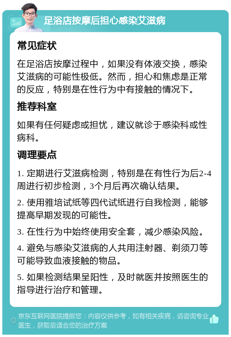 足浴店按摩后担心感染艾滋病 常见症状 在足浴店按摩过程中，如果没有体液交换，感染艾滋病的可能性极低。然而，担心和焦虑是正常的反应，特别是在性行为中有接触的情况下。 推荐科室 如果有任何疑虑或担忧，建议就诊于感染科或性病科。 调理要点 1. 定期进行艾滋病检测，特别是在有性行为后2-4周进行初步检测，3个月后再次确认结果。 2. 使用雅培试纸等四代试纸进行自我检测，能够提高早期发现的可能性。 3. 在性行为中始终使用安全套，减少感染风险。 4. 避免与感染艾滋病的人共用注射器、剃须刀等可能导致血液接触的物品。 5. 如果检测结果呈阳性，及时就医并按照医生的指导进行治疗和管理。