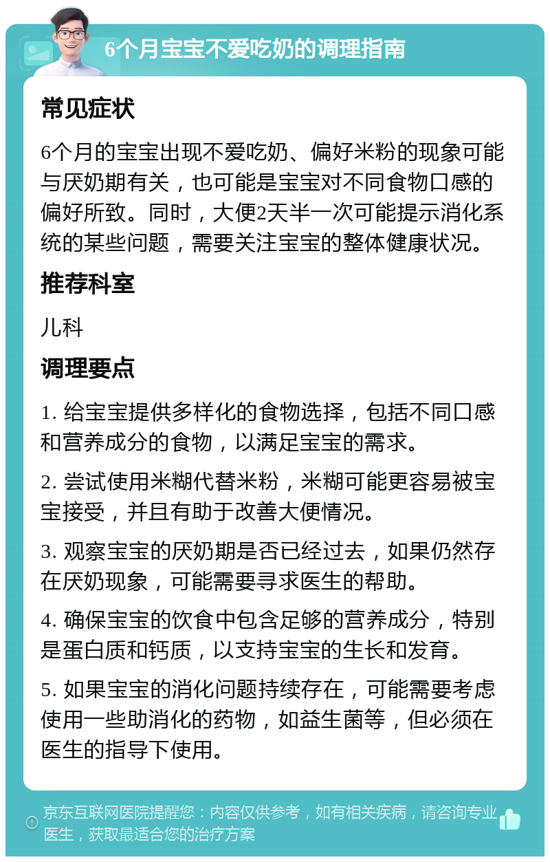 6个月宝宝不爱吃奶的调理指南 常见症状 6个月的宝宝出现不爱吃奶、偏好米粉的现象可能与厌奶期有关，也可能是宝宝对不同食物口感的偏好所致。同时，大便2天半一次可能提示消化系统的某些问题，需要关注宝宝的整体健康状况。 推荐科室 儿科 调理要点 1. 给宝宝提供多样化的食物选择，包括不同口感和营养成分的食物，以满足宝宝的需求。 2. 尝试使用米糊代替米粉，米糊可能更容易被宝宝接受，并且有助于改善大便情况。 3. 观察宝宝的厌奶期是否已经过去，如果仍然存在厌奶现象，可能需要寻求医生的帮助。 4. 确保宝宝的饮食中包含足够的营养成分，特别是蛋白质和钙质，以支持宝宝的生长和发育。 5. 如果宝宝的消化问题持续存在，可能需要考虑使用一些助消化的药物，如益生菌等，但必须在医生的指导下使用。