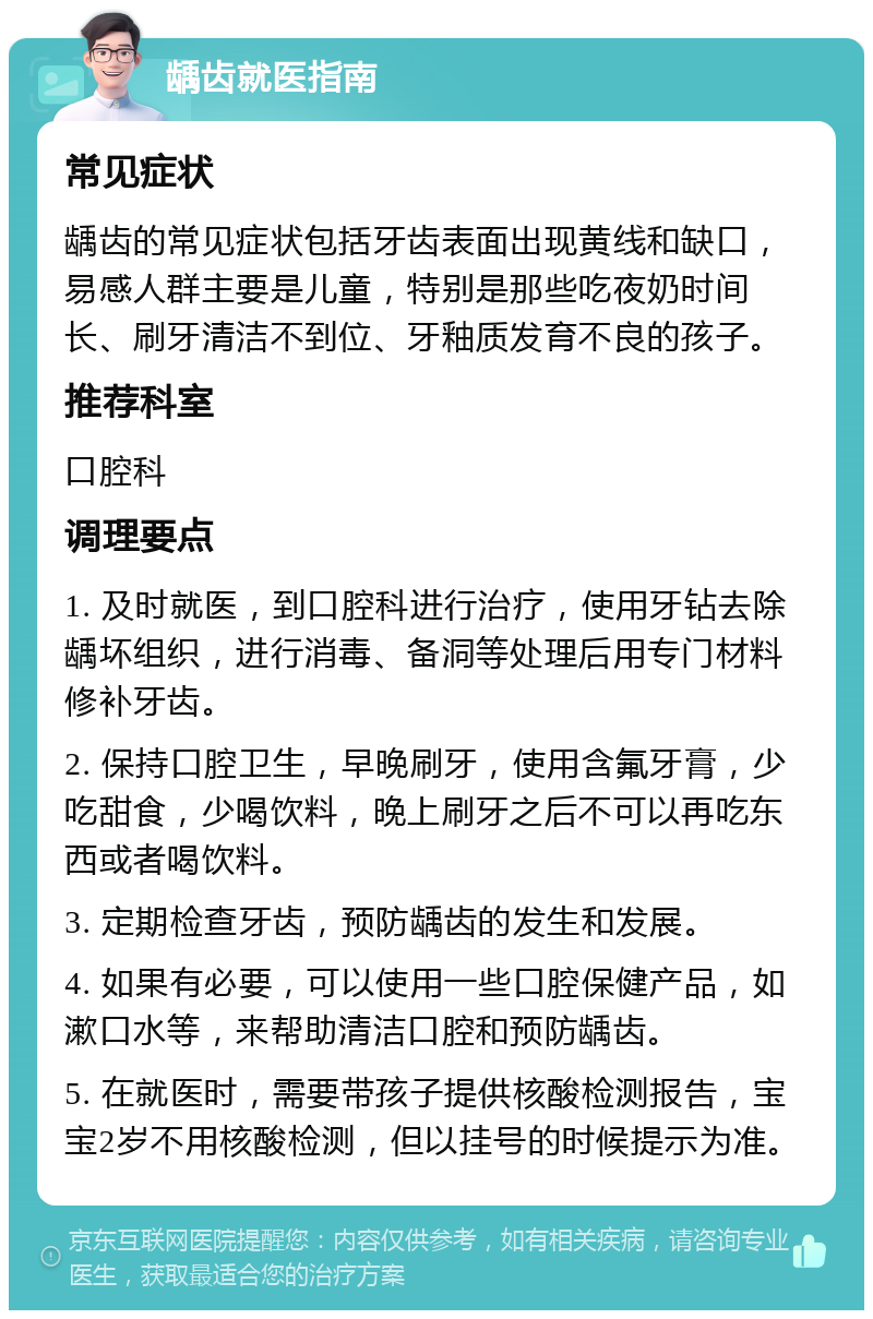 龋齿就医指南 常见症状 龋齿的常见症状包括牙齿表面出现黄线和缺口，易感人群主要是儿童，特别是那些吃夜奶时间长、刷牙清洁不到位、牙釉质发育不良的孩子。 推荐科室 口腔科 调理要点 1. 及时就医，到口腔科进行治疗，使用牙钻去除龋坏组织，进行消毒、备洞等处理后用专门材料修补牙齿。 2. 保持口腔卫生，早晚刷牙，使用含氟牙膏，少吃甜食，少喝饮料，晚上刷牙之后不可以再吃东西或者喝饮料。 3. 定期检查牙齿，预防龋齿的发生和发展。 4. 如果有必要，可以使用一些口腔保健产品，如漱口水等，来帮助清洁口腔和预防龋齿。 5. 在就医时，需要带孩子提供核酸检测报告，宝宝2岁不用核酸检测，但以挂号的时候提示为准。