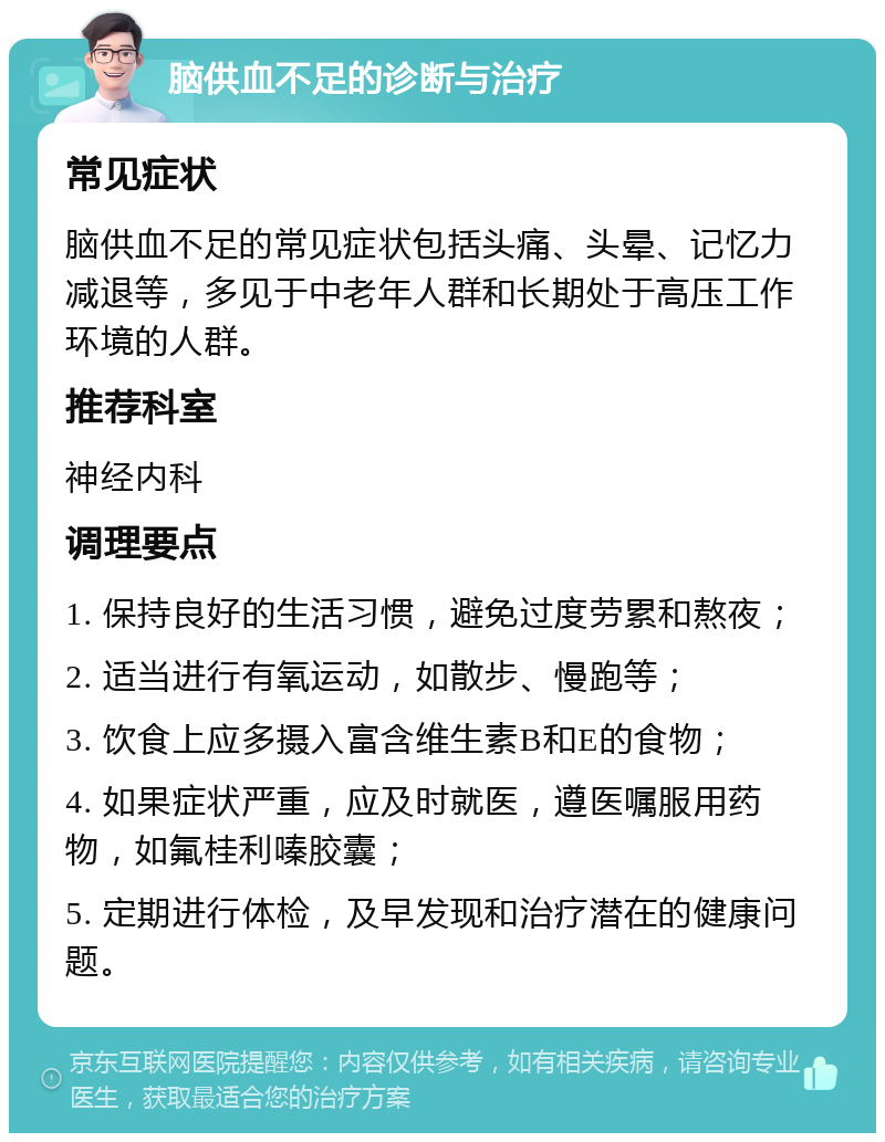 脑供血不足的诊断与治疗 常见症状 脑供血不足的常见症状包括头痛、头晕、记忆力减退等，多见于中老年人群和长期处于高压工作环境的人群。 推荐科室 神经内科 调理要点 1. 保持良好的生活习惯，避免过度劳累和熬夜； 2. 适当进行有氧运动，如散步、慢跑等； 3. 饮食上应多摄入富含维生素B和E的食物； 4. 如果症状严重，应及时就医，遵医嘱服用药物，如氟桂利嗪胶囊； 5. 定期进行体检，及早发现和治疗潜在的健康问题。