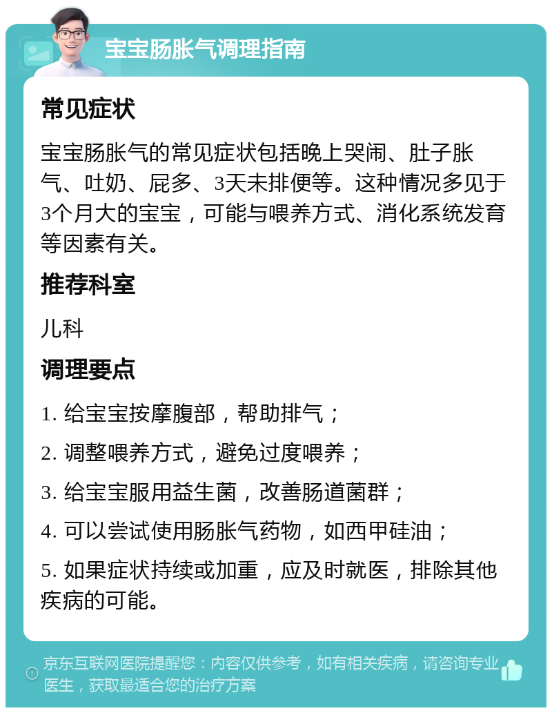 宝宝肠胀气调理指南 常见症状 宝宝肠胀气的常见症状包括晚上哭闹、肚子胀气、吐奶、屁多、3天未排便等。这种情况多见于3个月大的宝宝，可能与喂养方式、消化系统发育等因素有关。 推荐科室 儿科 调理要点 1. 给宝宝按摩腹部，帮助排气； 2. 调整喂养方式，避免过度喂养； 3. 给宝宝服用益生菌，改善肠道菌群； 4. 可以尝试使用肠胀气药物，如西甲硅油； 5. 如果症状持续或加重，应及时就医，排除其他疾病的可能。