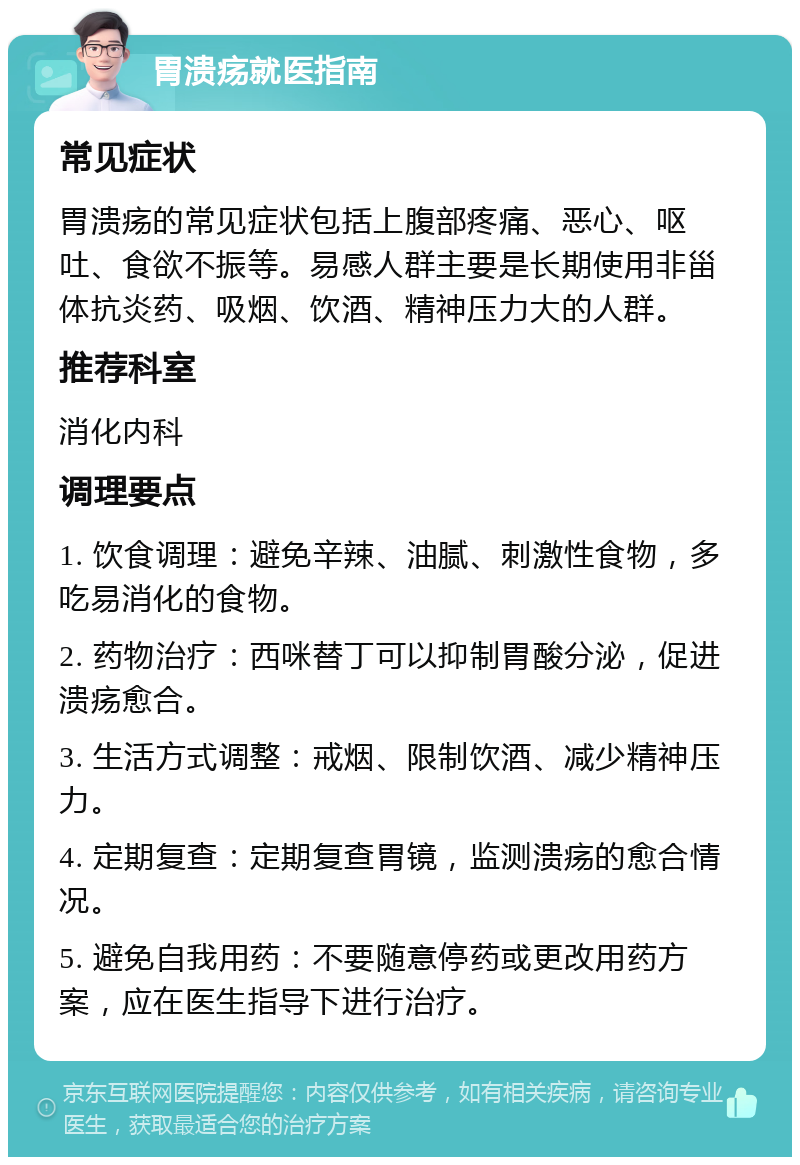 胃溃疡就医指南 常见症状 胃溃疡的常见症状包括上腹部疼痛、恶心、呕吐、食欲不振等。易感人群主要是长期使用非甾体抗炎药、吸烟、饮酒、精神压力大的人群。 推荐科室 消化内科 调理要点 1. 饮食调理：避免辛辣、油腻、刺激性食物，多吃易消化的食物。 2. 药物治疗：西咪替丁可以抑制胃酸分泌，促进溃疡愈合。 3. 生活方式调整：戒烟、限制饮酒、减少精神压力。 4. 定期复查：定期复查胃镜，监测溃疡的愈合情况。 5. 避免自我用药：不要随意停药或更改用药方案，应在医生指导下进行治疗。