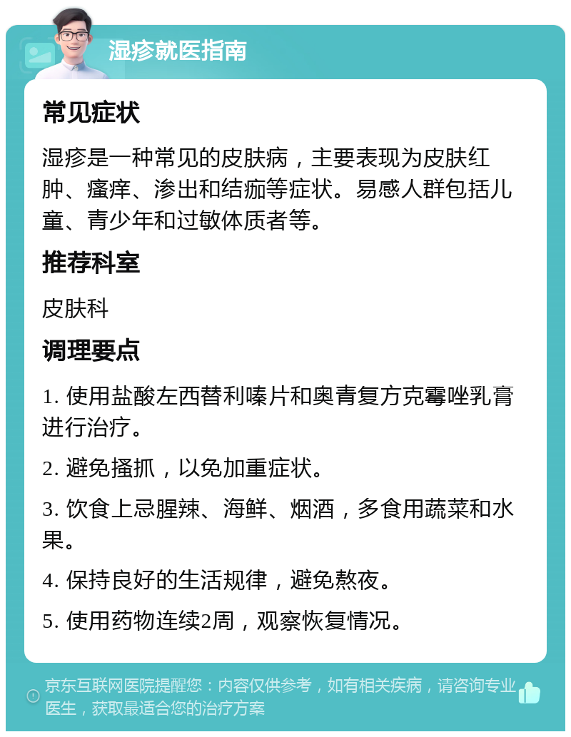 湿疹就医指南 常见症状 湿疹是一种常见的皮肤病，主要表现为皮肤红肿、瘙痒、渗出和结痂等症状。易感人群包括儿童、青少年和过敏体质者等。 推荐科室 皮肤科 调理要点 1. 使用盐酸左西替利嗪片和奥青复方克霉唑乳膏进行治疗。 2. 避免搔抓，以免加重症状。 3. 饮食上忌腥辣、海鲜、烟酒，多食用蔬菜和水果。 4. 保持良好的生活规律，避免熬夜。 5. 使用药物连续2周，观察恢复情况。