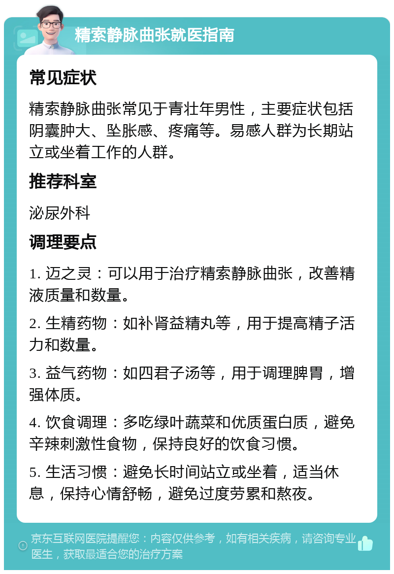 精索静脉曲张就医指南 常见症状 精索静脉曲张常见于青壮年男性，主要症状包括阴囊肿大、坠胀感、疼痛等。易感人群为长期站立或坐着工作的人群。 推荐科室 泌尿外科 调理要点 1. 迈之灵：可以用于治疗精索静脉曲张，改善精液质量和数量。 2. 生精药物：如补肾益精丸等，用于提高精子活力和数量。 3. 益气药物：如四君子汤等，用于调理脾胃，增强体质。 4. 饮食调理：多吃绿叶蔬菜和优质蛋白质，避免辛辣刺激性食物，保持良好的饮食习惯。 5. 生活习惯：避免长时间站立或坐着，适当休息，保持心情舒畅，避免过度劳累和熬夜。