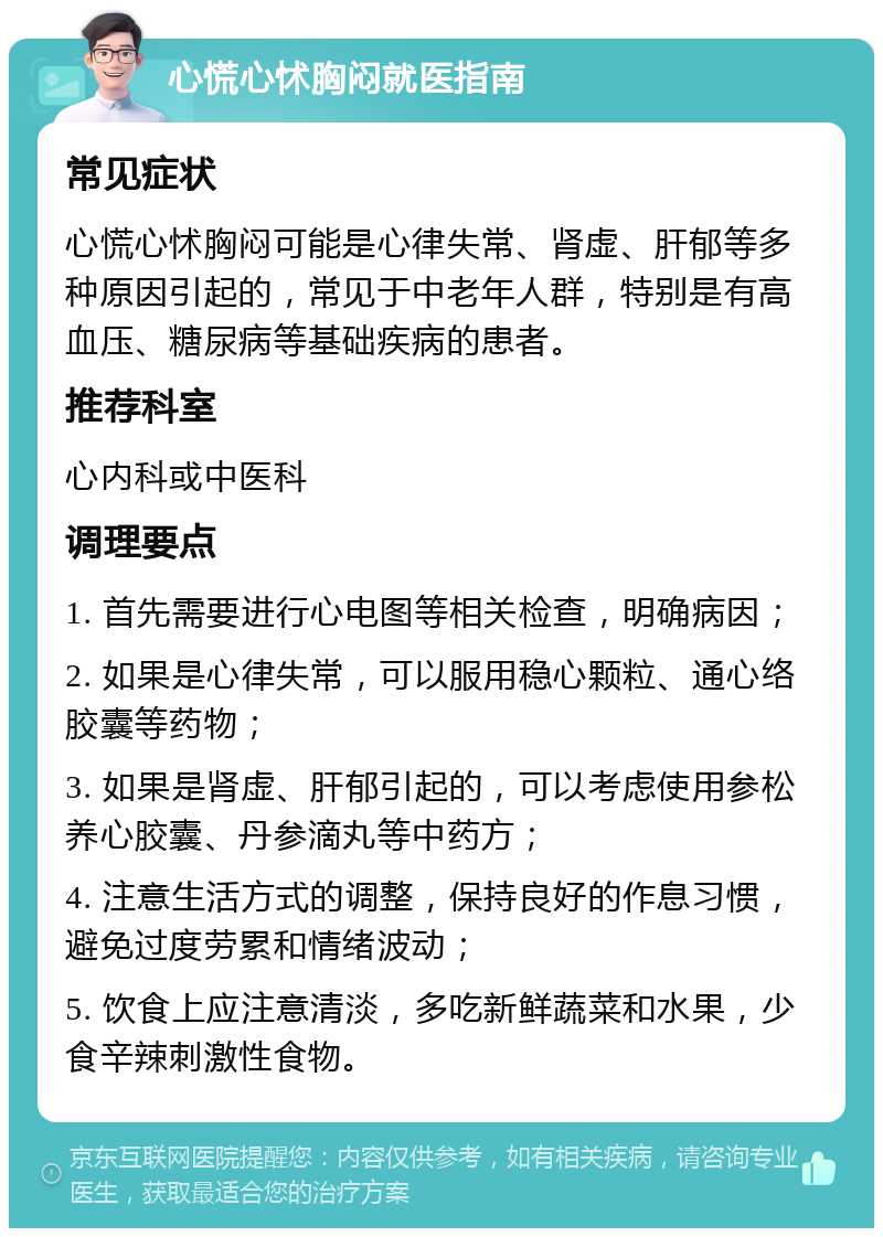 心慌心怵胸闷就医指南 常见症状 心慌心怵胸闷可能是心律失常、肾虚、肝郁等多种原因引起的，常见于中老年人群，特别是有高血压、糖尿病等基础疾病的患者。 推荐科室 心内科或中医科 调理要点 1. 首先需要进行心电图等相关检查，明确病因； 2. 如果是心律失常，可以服用稳心颗粒、通心络胶囊等药物； 3. 如果是肾虚、肝郁引起的，可以考虑使用参松养心胶囊、丹参滴丸等中药方； 4. 注意生活方式的调整，保持良好的作息习惯，避免过度劳累和情绪波动； 5. 饮食上应注意清淡，多吃新鲜蔬菜和水果，少食辛辣刺激性食物。