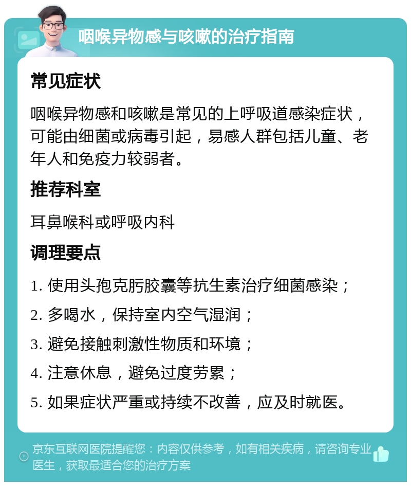 咽喉异物感与咳嗽的治疗指南 常见症状 咽喉异物感和咳嗽是常见的上呼吸道感染症状，可能由细菌或病毒引起，易感人群包括儿童、老年人和免疫力较弱者。 推荐科室 耳鼻喉科或呼吸内科 调理要点 1. 使用头孢克肟胶囊等抗生素治疗细菌感染； 2. 多喝水，保持室内空气湿润； 3. 避免接触刺激性物质和环境； 4. 注意休息，避免过度劳累； 5. 如果症状严重或持续不改善，应及时就医。