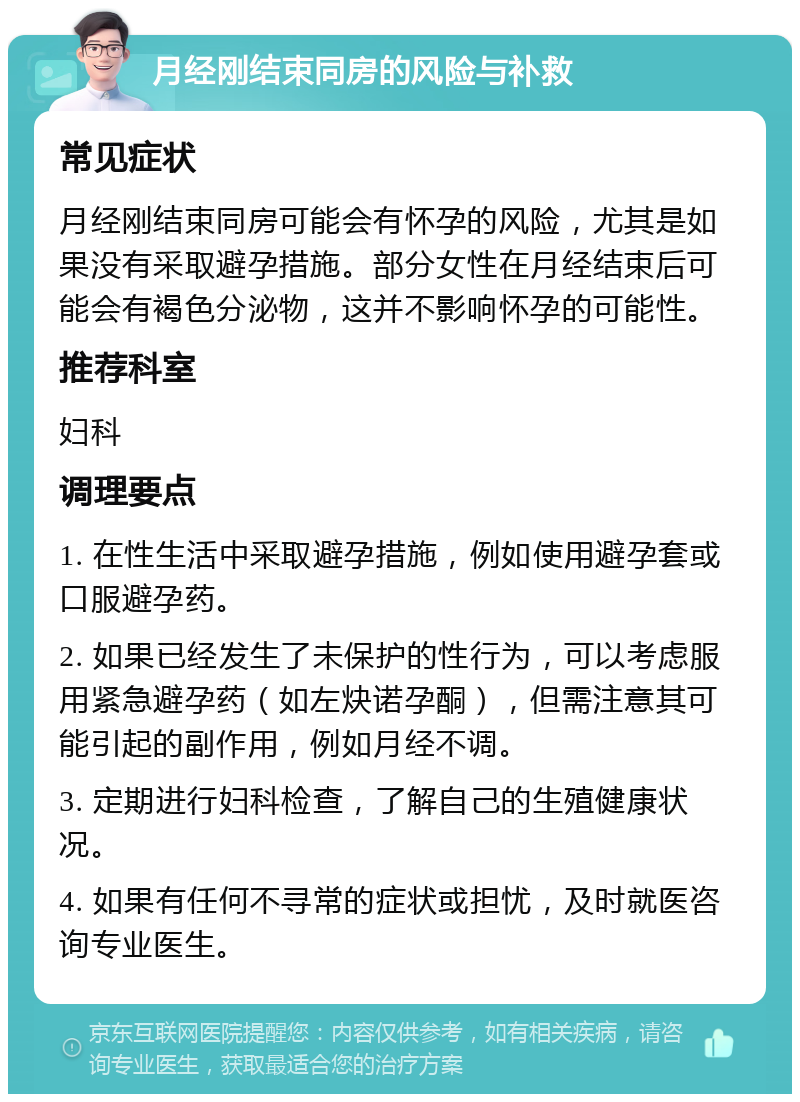 月经刚结束同房的风险与补救 常见症状 月经刚结束同房可能会有怀孕的风险，尤其是如果没有采取避孕措施。部分女性在月经结束后可能会有褐色分泌物，这并不影响怀孕的可能性。 推荐科室 妇科 调理要点 1. 在性生活中采取避孕措施，例如使用避孕套或口服避孕药。 2. 如果已经发生了未保护的性行为，可以考虑服用紧急避孕药（如左炔诺孕酮），但需注意其可能引起的副作用，例如月经不调。 3. 定期进行妇科检查，了解自己的生殖健康状况。 4. 如果有任何不寻常的症状或担忧，及时就医咨询专业医生。