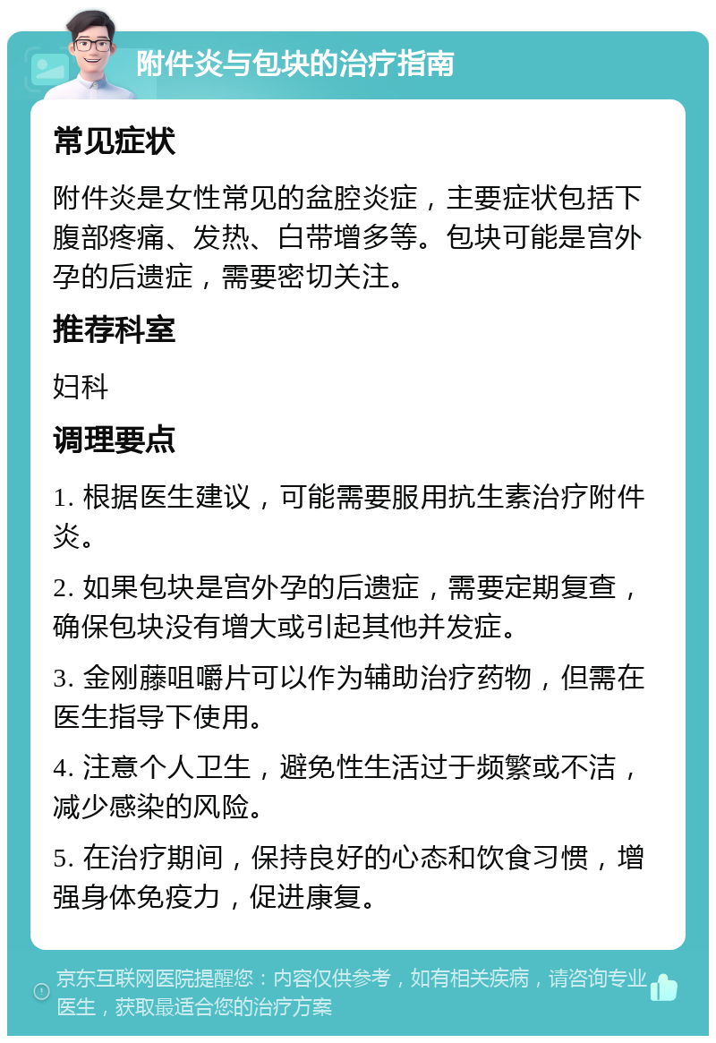 附件炎与包块的治疗指南 常见症状 附件炎是女性常见的盆腔炎症，主要症状包括下腹部疼痛、发热、白带增多等。包块可能是宫外孕的后遗症，需要密切关注。 推荐科室 妇科 调理要点 1. 根据医生建议，可能需要服用抗生素治疗附件炎。 2. 如果包块是宫外孕的后遗症，需要定期复查，确保包块没有增大或引起其他并发症。 3. 金刚藤咀嚼片可以作为辅助治疗药物，但需在医生指导下使用。 4. 注意个人卫生，避免性生活过于频繁或不洁，减少感染的风险。 5. 在治疗期间，保持良好的心态和饮食习惯，增强身体免疫力，促进康复。