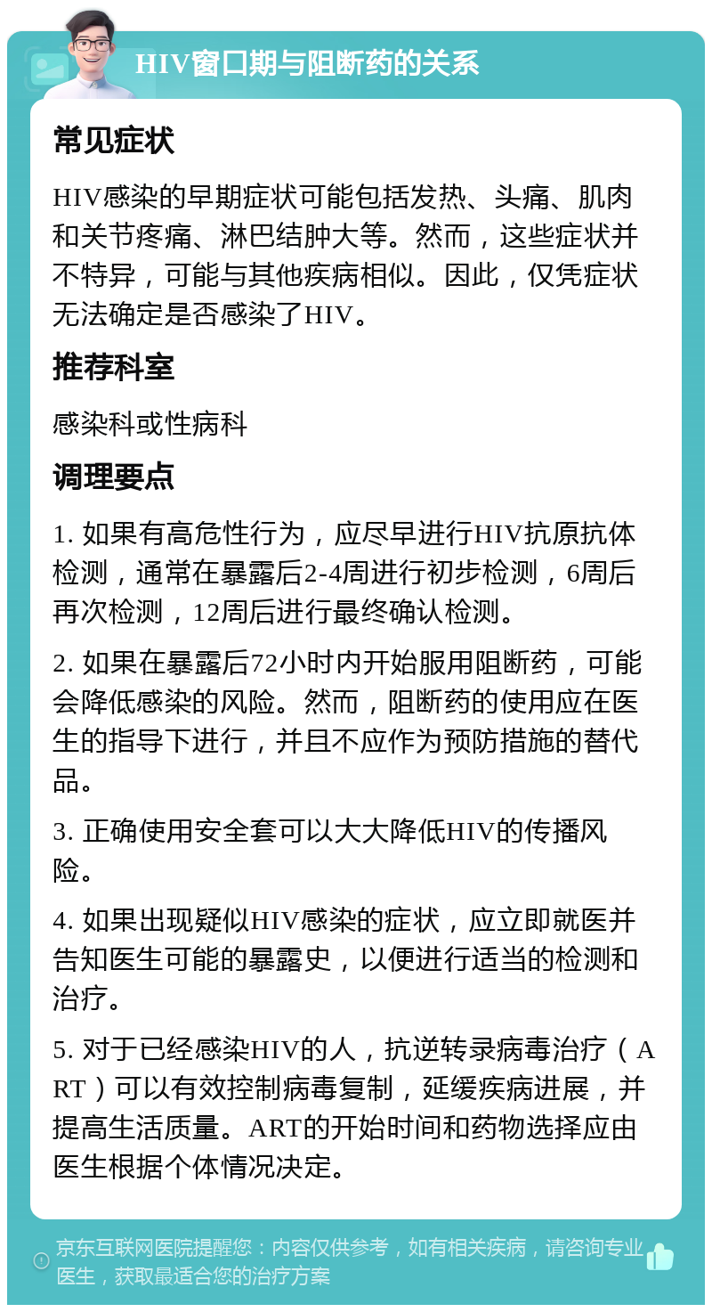 HIV窗口期与阻断药的关系 常见症状 HIV感染的早期症状可能包括发热、头痛、肌肉和关节疼痛、淋巴结肿大等。然而，这些症状并不特异，可能与其他疾病相似。因此，仅凭症状无法确定是否感染了HIV。 推荐科室 感染科或性病科 调理要点 1. 如果有高危性行为，应尽早进行HIV抗原抗体检测，通常在暴露后2-4周进行初步检测，6周后再次检测，12周后进行最终确认检测。 2. 如果在暴露后72小时内开始服用阻断药，可能会降低感染的风险。然而，阻断药的使用应在医生的指导下进行，并且不应作为预防措施的替代品。 3. 正确使用安全套可以大大降低HIV的传播风险。 4. 如果出现疑似HIV感染的症状，应立即就医并告知医生可能的暴露史，以便进行适当的检测和治疗。 5. 对于已经感染HIV的人，抗逆转录病毒治疗（ART）可以有效控制病毒复制，延缓疾病进展，并提高生活质量。ART的开始时间和药物选择应由医生根据个体情况决定。