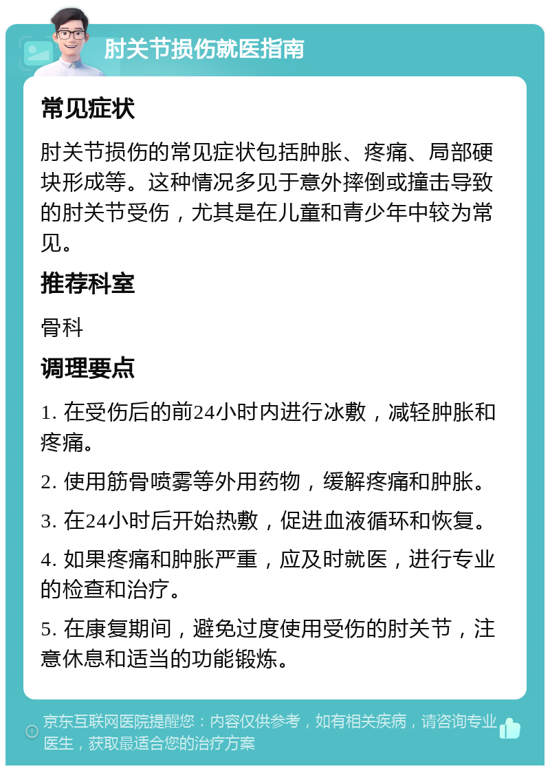 肘关节损伤就医指南 常见症状 肘关节损伤的常见症状包括肿胀、疼痛、局部硬块形成等。这种情况多见于意外摔倒或撞击导致的肘关节受伤，尤其是在儿童和青少年中较为常见。 推荐科室 骨科 调理要点 1. 在受伤后的前24小时内进行冰敷，减轻肿胀和疼痛。 2. 使用筋骨喷雾等外用药物，缓解疼痛和肿胀。 3. 在24小时后开始热敷，促进血液循环和恢复。 4. 如果疼痛和肿胀严重，应及时就医，进行专业的检查和治疗。 5. 在康复期间，避免过度使用受伤的肘关节，注意休息和适当的功能锻炼。