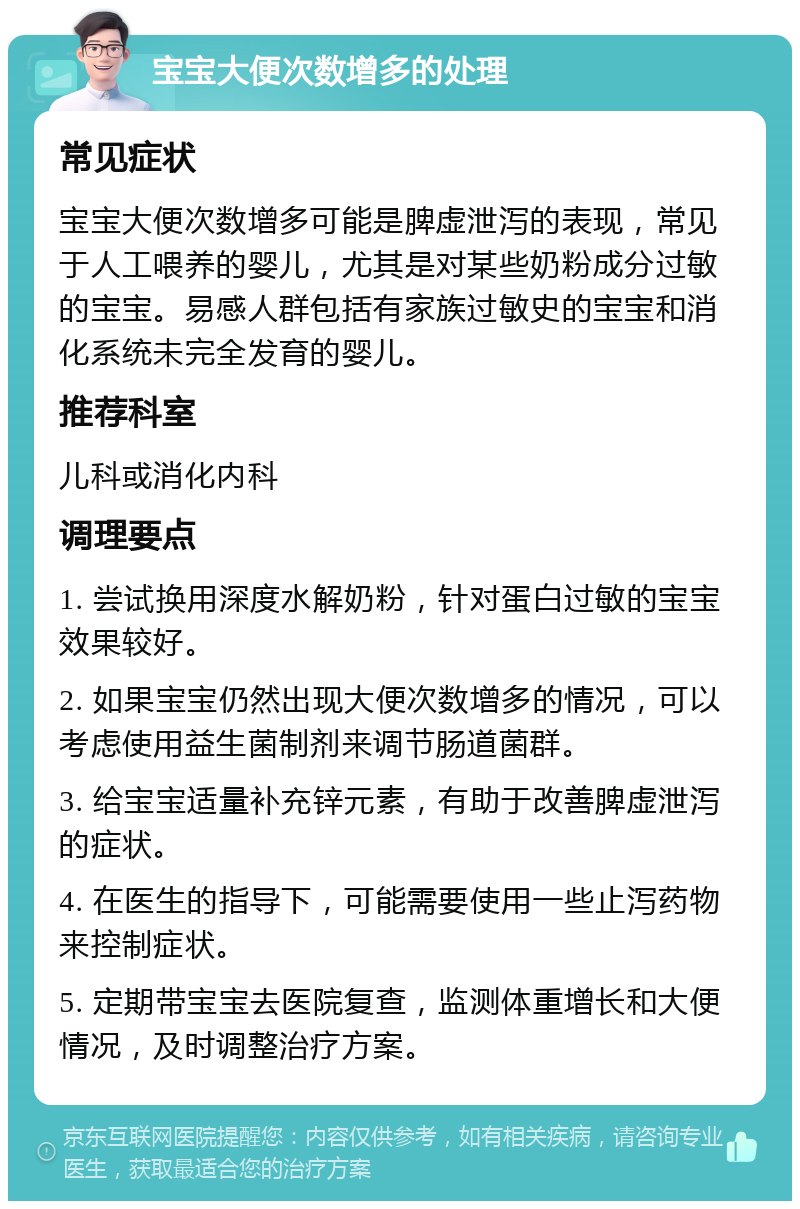 宝宝大便次数增多的处理 常见症状 宝宝大便次数增多可能是脾虚泄泻的表现，常见于人工喂养的婴儿，尤其是对某些奶粉成分过敏的宝宝。易感人群包括有家族过敏史的宝宝和消化系统未完全发育的婴儿。 推荐科室 儿科或消化内科 调理要点 1. 尝试换用深度水解奶粉，针对蛋白过敏的宝宝效果较好。 2. 如果宝宝仍然出现大便次数增多的情况，可以考虑使用益生菌制剂来调节肠道菌群。 3. 给宝宝适量补充锌元素，有助于改善脾虚泄泻的症状。 4. 在医生的指导下，可能需要使用一些止泻药物来控制症状。 5. 定期带宝宝去医院复查，监测体重增长和大便情况，及时调整治疗方案。