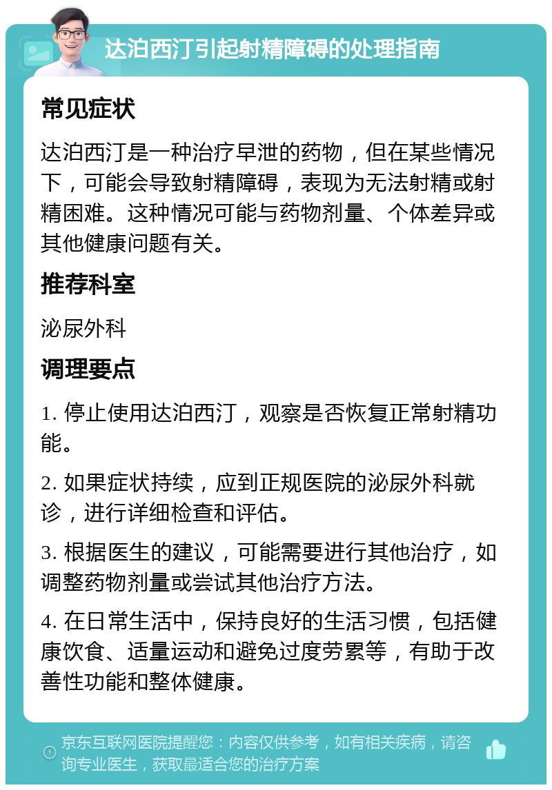 达泊西汀引起射精障碍的处理指南 常见症状 达泊西汀是一种治疗早泄的药物，但在某些情况下，可能会导致射精障碍，表现为无法射精或射精困难。这种情况可能与药物剂量、个体差异或其他健康问题有关。 推荐科室 泌尿外科 调理要点 1. 停止使用达泊西汀，观察是否恢复正常射精功能。 2. 如果症状持续，应到正规医院的泌尿外科就诊，进行详细检查和评估。 3. 根据医生的建议，可能需要进行其他治疗，如调整药物剂量或尝试其他治疗方法。 4. 在日常生活中，保持良好的生活习惯，包括健康饮食、适量运动和避免过度劳累等，有助于改善性功能和整体健康。