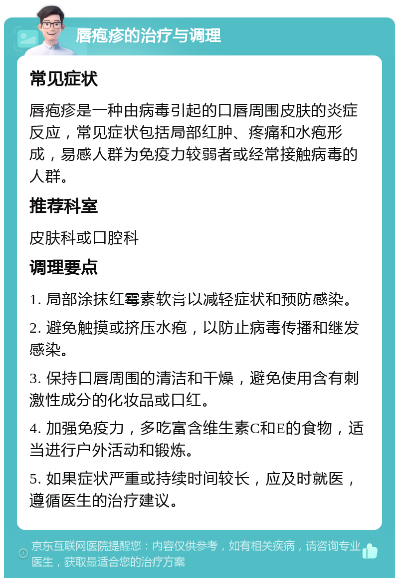 唇疱疹的治疗与调理 常见症状 唇疱疹是一种由病毒引起的口唇周围皮肤的炎症反应，常见症状包括局部红肿、疼痛和水疱形成，易感人群为免疫力较弱者或经常接触病毒的人群。 推荐科室 皮肤科或口腔科 调理要点 1. 局部涂抹红霉素软膏以减轻症状和预防感染。 2. 避免触摸或挤压水疱，以防止病毒传播和继发感染。 3. 保持口唇周围的清洁和干燥，避免使用含有刺激性成分的化妆品或口红。 4. 加强免疫力，多吃富含维生素C和E的食物，适当进行户外活动和锻炼。 5. 如果症状严重或持续时间较长，应及时就医，遵循医生的治疗建议。