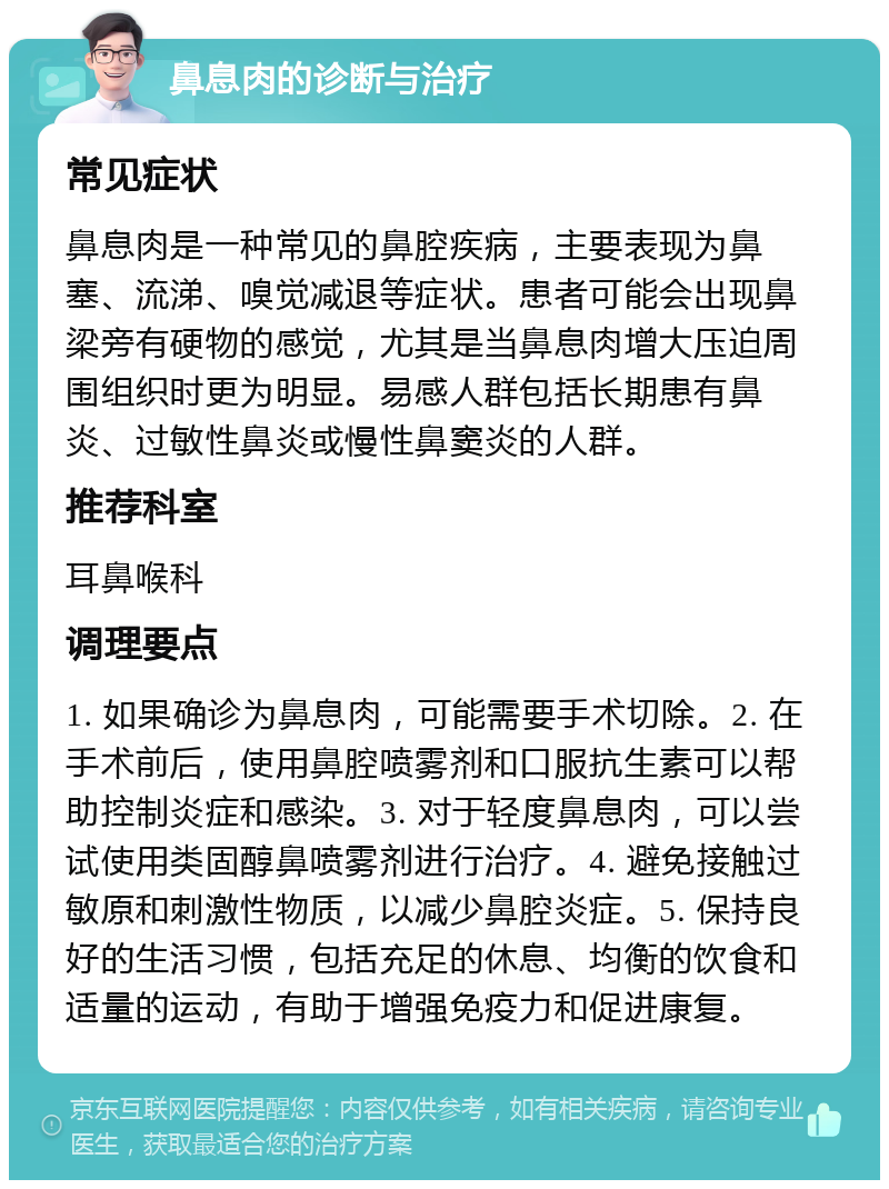 鼻息肉的诊断与治疗 常见症状 鼻息肉是一种常见的鼻腔疾病，主要表现为鼻塞、流涕、嗅觉减退等症状。患者可能会出现鼻梁旁有硬物的感觉，尤其是当鼻息肉增大压迫周围组织时更为明显。易感人群包括长期患有鼻炎、过敏性鼻炎或慢性鼻窦炎的人群。 推荐科室 耳鼻喉科 调理要点 1. 如果确诊为鼻息肉，可能需要手术切除。2. 在手术前后，使用鼻腔喷雾剂和口服抗生素可以帮助控制炎症和感染。3. 对于轻度鼻息肉，可以尝试使用类固醇鼻喷雾剂进行治疗。4. 避免接触过敏原和刺激性物质，以减少鼻腔炎症。5. 保持良好的生活习惯，包括充足的休息、均衡的饮食和适量的运动，有助于增强免疫力和促进康复。