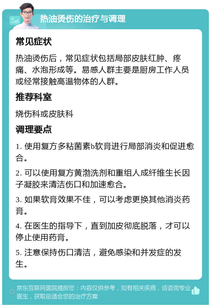 热油烫伤的治疗与调理 常见症状 热油烫伤后，常见症状包括局部皮肤红肿、疼痛、水泡形成等。易感人群主要是厨房工作人员或经常接触高温物体的人群。 推荐科室 烧伤科或皮肤科 调理要点 1. 使用复方多粘菌素b软膏进行局部消炎和促进愈合。 2. 可以使用复方黄渤洗剂和重组人成纤维生长因子凝胶来清洁伤口和加速愈合。 3. 如果软膏效果不佳，可以考虑更换其他消炎药膏。 4. 在医生的指导下，直到加皮彻底脱落，才可以停止使用药膏。 5. 注意保持伤口清洁，避免感染和并发症的发生。