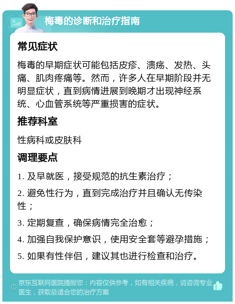 梅毒的诊断和治疗指南 常见症状 梅毒的早期症状可能包括皮疹、溃疡、发热、头痛、肌肉疼痛等。然而，许多人在早期阶段并无明显症状，直到病情进展到晚期才出现神经系统、心血管系统等严重损害的症状。 推荐科室 性病科或皮肤科 调理要点 1. 及早就医，接受规范的抗生素治疗； 2. 避免性行为，直到完成治疗并且确认无传染性； 3. 定期复查，确保病情完全治愈； 4. 加强自我保护意识，使用安全套等避孕措施； 5. 如果有性伴侣，建议其也进行检查和治疗。