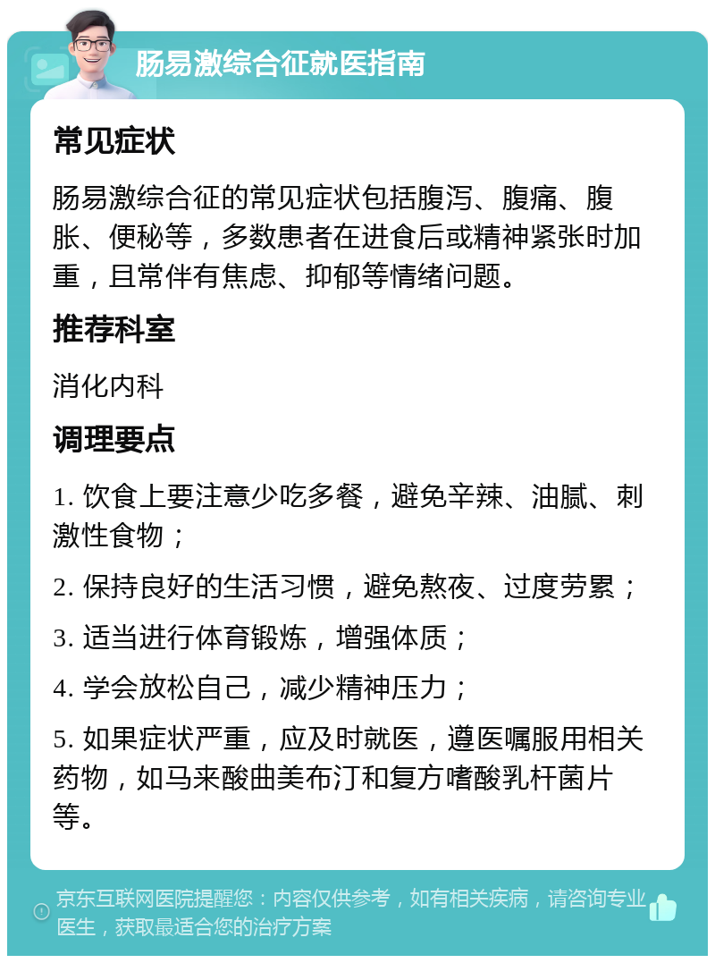 肠易激综合征就医指南 常见症状 肠易激综合征的常见症状包括腹泻、腹痛、腹胀、便秘等，多数患者在进食后或精神紧张时加重，且常伴有焦虑、抑郁等情绪问题。 推荐科室 消化内科 调理要点 1. 饮食上要注意少吃多餐，避免辛辣、油腻、刺激性食物； 2. 保持良好的生活习惯，避免熬夜、过度劳累； 3. 适当进行体育锻炼，增强体质； 4. 学会放松自己，减少精神压力； 5. 如果症状严重，应及时就医，遵医嘱服用相关药物，如马来酸曲美布汀和复方嗜酸乳杆菌片等。