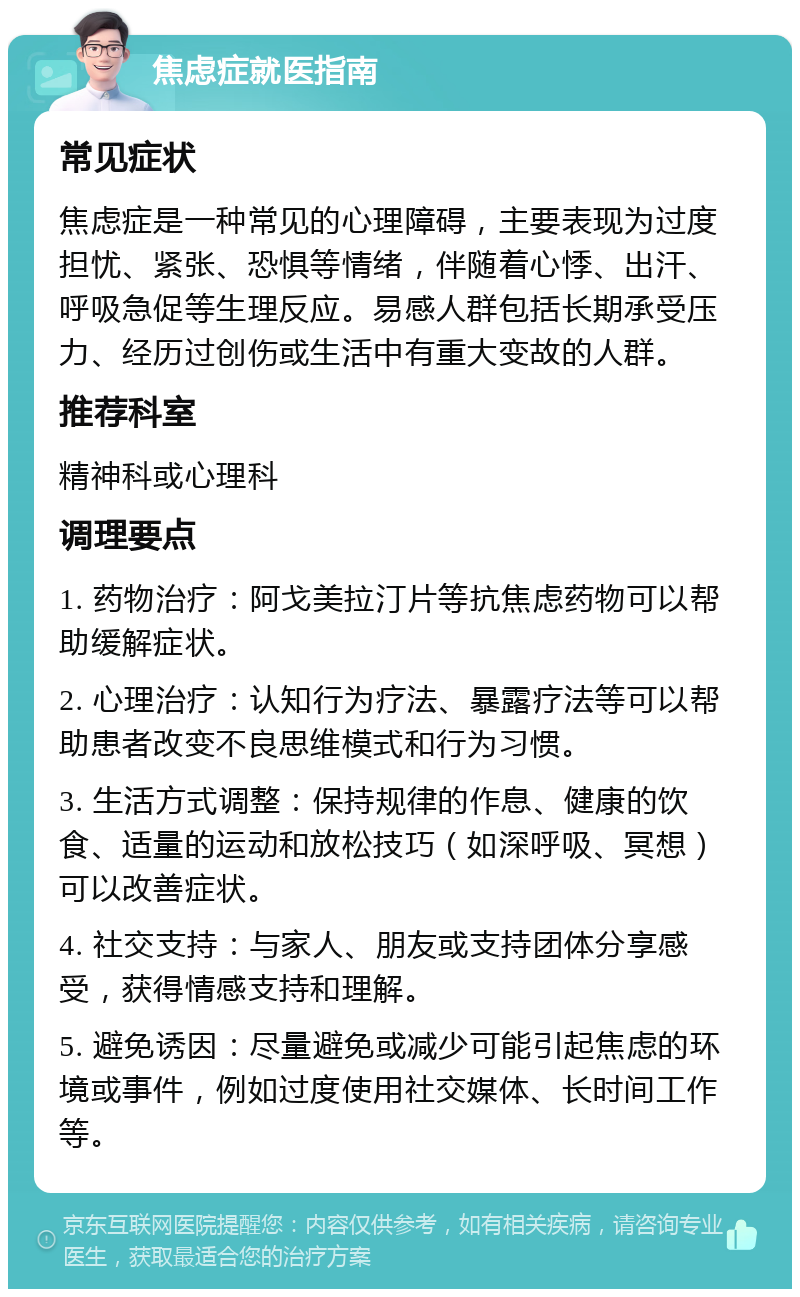 焦虑症就医指南 常见症状 焦虑症是一种常见的心理障碍，主要表现为过度担忧、紧张、恐惧等情绪，伴随着心悸、出汗、呼吸急促等生理反应。易感人群包括长期承受压力、经历过创伤或生活中有重大变故的人群。 推荐科室 精神科或心理科 调理要点 1. 药物治疗：阿戈美拉汀片等抗焦虑药物可以帮助缓解症状。 2. 心理治疗：认知行为疗法、暴露疗法等可以帮助患者改变不良思维模式和行为习惯。 3. 生活方式调整：保持规律的作息、健康的饮食、适量的运动和放松技巧（如深呼吸、冥想）可以改善症状。 4. 社交支持：与家人、朋友或支持团体分享感受，获得情感支持和理解。 5. 避免诱因：尽量避免或减少可能引起焦虑的环境或事件，例如过度使用社交媒体、长时间工作等。