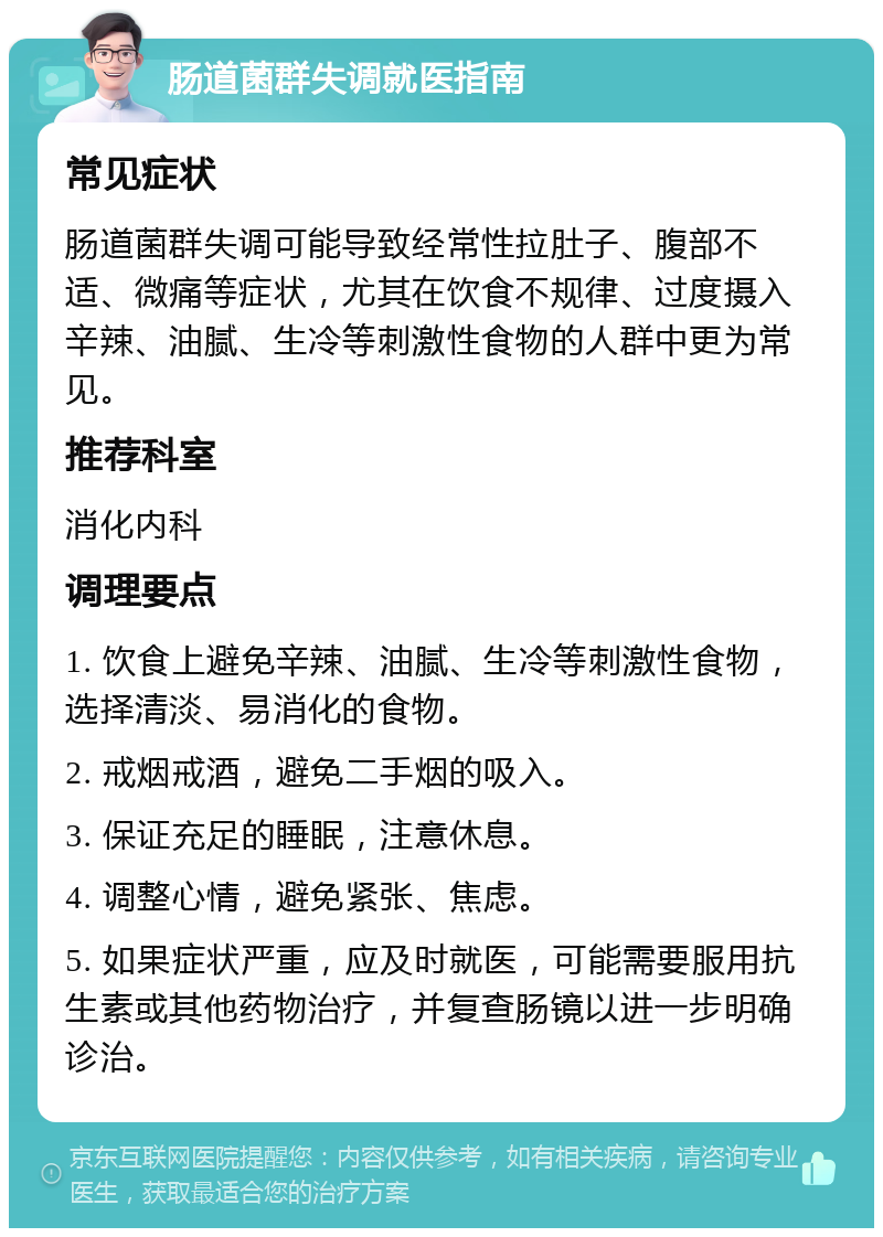 肠道菌群失调就医指南 常见症状 肠道菌群失调可能导致经常性拉肚子、腹部不适、微痛等症状，尤其在饮食不规律、过度摄入辛辣、油腻、生冷等刺激性食物的人群中更为常见。 推荐科室 消化内科 调理要点 1. 饮食上避免辛辣、油腻、生冷等刺激性食物，选择清淡、易消化的食物。 2. 戒烟戒酒，避免二手烟的吸入。 3. 保证充足的睡眠，注意休息。 4. 调整心情，避免紧张、焦虑。 5. 如果症状严重，应及时就医，可能需要服用抗生素或其他药物治疗，并复查肠镜以进一步明确诊治。