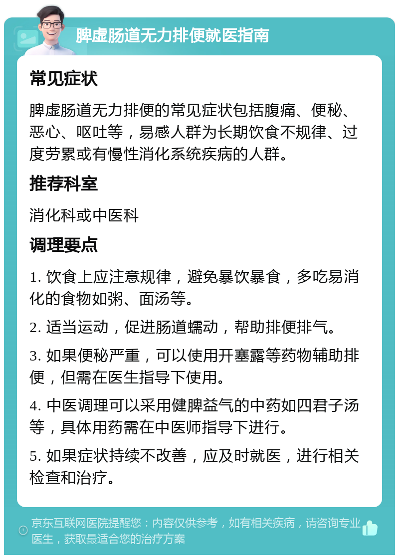 脾虚肠道无力排便就医指南 常见症状 脾虚肠道无力排便的常见症状包括腹痛、便秘、恶心、呕吐等，易感人群为长期饮食不规律、过度劳累或有慢性消化系统疾病的人群。 推荐科室 消化科或中医科 调理要点 1. 饮食上应注意规律，避免暴饮暴食，多吃易消化的食物如粥、面汤等。 2. 适当运动，促进肠道蠕动，帮助排便排气。 3. 如果便秘严重，可以使用开塞露等药物辅助排便，但需在医生指导下使用。 4. 中医调理可以采用健脾益气的中药如四君子汤等，具体用药需在中医师指导下进行。 5. 如果症状持续不改善，应及时就医，进行相关检查和治疗。