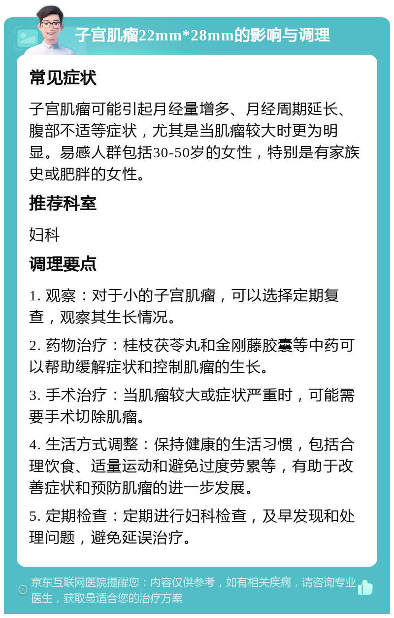 子宫肌瘤22mm*28mm的影响与调理 常见症状 子宫肌瘤可能引起月经量增多、月经周期延长、腹部不适等症状，尤其是当肌瘤较大时更为明显。易感人群包括30-50岁的女性，特别是有家族史或肥胖的女性。 推荐科室 妇科 调理要点 1. 观察：对于小的子宫肌瘤，可以选择定期复查，观察其生长情况。 2. 药物治疗：桂枝茯苓丸和金刚藤胶囊等中药可以帮助缓解症状和控制肌瘤的生长。 3. 手术治疗：当肌瘤较大或症状严重时，可能需要手术切除肌瘤。 4. 生活方式调整：保持健康的生活习惯，包括合理饮食、适量运动和避免过度劳累等，有助于改善症状和预防肌瘤的进一步发展。 5. 定期检查：定期进行妇科检查，及早发现和处理问题，避免延误治疗。