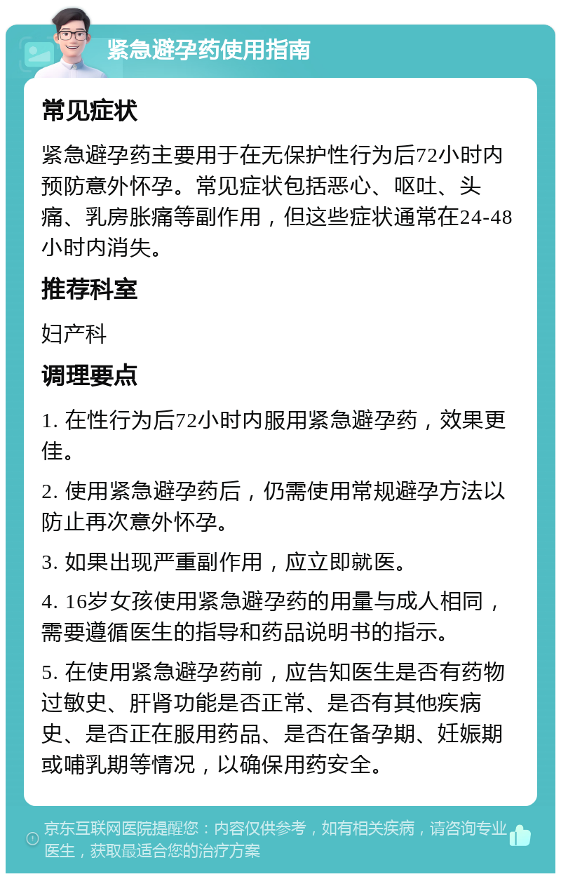 紧急避孕药使用指南 常见症状 紧急避孕药主要用于在无保护性行为后72小时内预防意外怀孕。常见症状包括恶心、呕吐、头痛、乳房胀痛等副作用，但这些症状通常在24-48小时内消失。 推荐科室 妇产科 调理要点 1. 在性行为后72小时内服用紧急避孕药，效果更佳。 2. 使用紧急避孕药后，仍需使用常规避孕方法以防止再次意外怀孕。 3. 如果出现严重副作用，应立即就医。 4. 16岁女孩使用紧急避孕药的用量与成人相同，需要遵循医生的指导和药品说明书的指示。 5. 在使用紧急避孕药前，应告知医生是否有药物过敏史、肝肾功能是否正常、是否有其他疾病史、是否正在服用药品、是否在备孕期、妊娠期或哺乳期等情况，以确保用药安全。