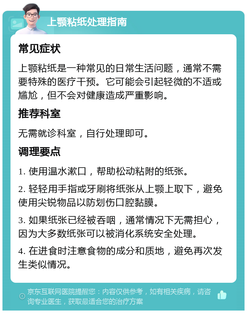 上颚粘纸处理指南 常见症状 上颚粘纸是一种常见的日常生活问题，通常不需要特殊的医疗干预。它可能会引起轻微的不适或尴尬，但不会对健康造成严重影响。 推荐科室 无需就诊科室，自行处理即可。 调理要点 1. 使用温水漱口，帮助松动粘附的纸张。 2. 轻轻用手指或牙刷将纸张从上颚上取下，避免使用尖锐物品以防划伤口腔黏膜。 3. 如果纸张已经被吞咽，通常情况下无需担心，因为大多数纸张可以被消化系统安全处理。 4. 在进食时注意食物的成分和质地，避免再次发生类似情况。