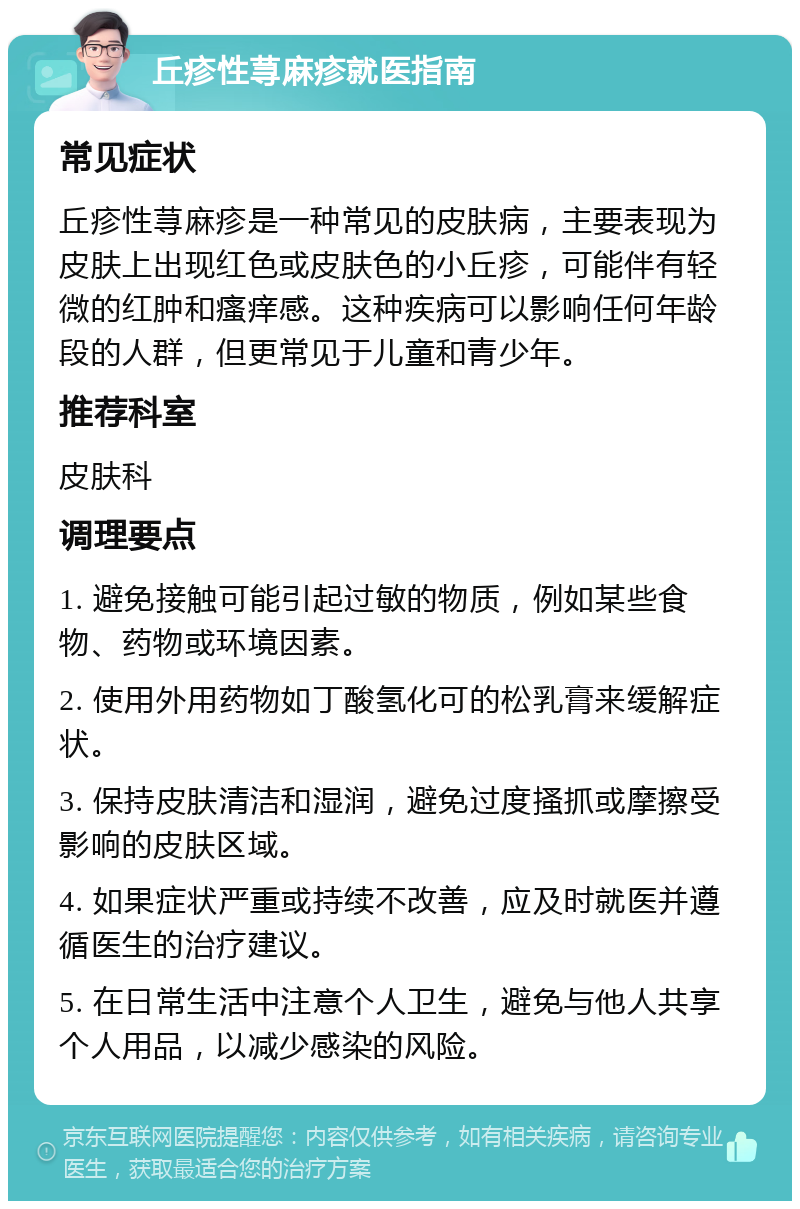 丘疹性荨麻疹就医指南 常见症状 丘疹性荨麻疹是一种常见的皮肤病，主要表现为皮肤上出现红色或皮肤色的小丘疹，可能伴有轻微的红肿和瘙痒感。这种疾病可以影响任何年龄段的人群，但更常见于儿童和青少年。 推荐科室 皮肤科 调理要点 1. 避免接触可能引起过敏的物质，例如某些食物、药物或环境因素。 2. 使用外用药物如丁酸氢化可的松乳膏来缓解症状。 3. 保持皮肤清洁和湿润，避免过度搔抓或摩擦受影响的皮肤区域。 4. 如果症状严重或持续不改善，应及时就医并遵循医生的治疗建议。 5. 在日常生活中注意个人卫生，避免与他人共享个人用品，以减少感染的风险。