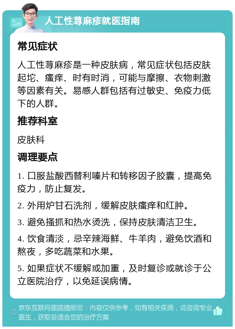 人工性荨麻疹就医指南 常见症状 人工性荨麻疹是一种皮肤病，常见症状包括皮肤起坨、瘙痒、时有时消，可能与摩擦、衣物刺激等因素有关。易感人群包括有过敏史、免疫力低下的人群。 推荐科室 皮肤科 调理要点 1. 口服盐酸西替利嗪片和转移因子胶囊，提高免疫力，防止复发。 2. 外用炉甘石洗剂，缓解皮肤瘙痒和红肿。 3. 避免搔抓和热水烫洗，保持皮肤清洁卫生。 4. 饮食清淡，忌辛辣海鲜、牛羊肉，避免饮酒和熬夜，多吃蔬菜和水果。 5. 如果症状不缓解或加重，及时复诊或就诊于公立医院治疗，以免延误病情。