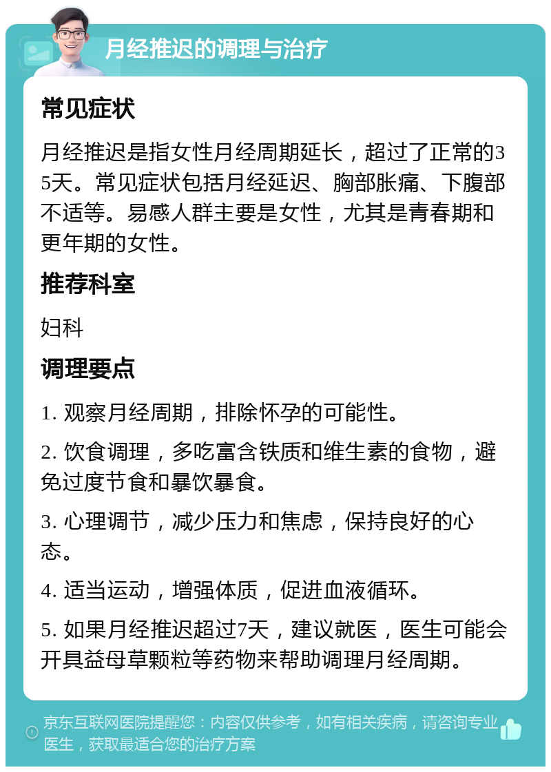 月经推迟的调理与治疗 常见症状 月经推迟是指女性月经周期延长，超过了正常的35天。常见症状包括月经延迟、胸部胀痛、下腹部不适等。易感人群主要是女性，尤其是青春期和更年期的女性。 推荐科室 妇科 调理要点 1. 观察月经周期，排除怀孕的可能性。 2. 饮食调理，多吃富含铁质和维生素的食物，避免过度节食和暴饮暴食。 3. 心理调节，减少压力和焦虑，保持良好的心态。 4. 适当运动，增强体质，促进血液循环。 5. 如果月经推迟超过7天，建议就医，医生可能会开具益母草颗粒等药物来帮助调理月经周期。