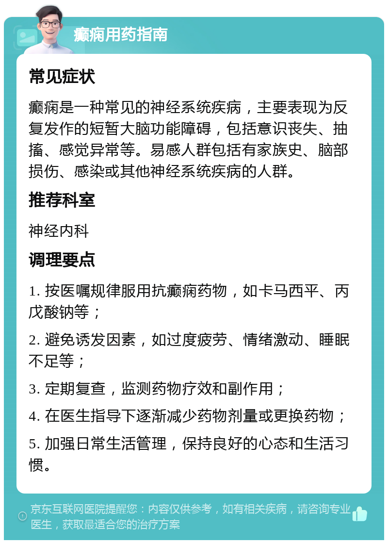 癫痫用药指南 常见症状 癫痫是一种常见的神经系统疾病，主要表现为反复发作的短暂大脑功能障碍，包括意识丧失、抽搐、感觉异常等。易感人群包括有家族史、脑部损伤、感染或其他神经系统疾病的人群。 推荐科室 神经内科 调理要点 1. 按医嘱规律服用抗癫痫药物，如卡马西平、丙戊酸钠等； 2. 避免诱发因素，如过度疲劳、情绪激动、睡眠不足等； 3. 定期复查，监测药物疗效和副作用； 4. 在医生指导下逐渐减少药物剂量或更换药物； 5. 加强日常生活管理，保持良好的心态和生活习惯。