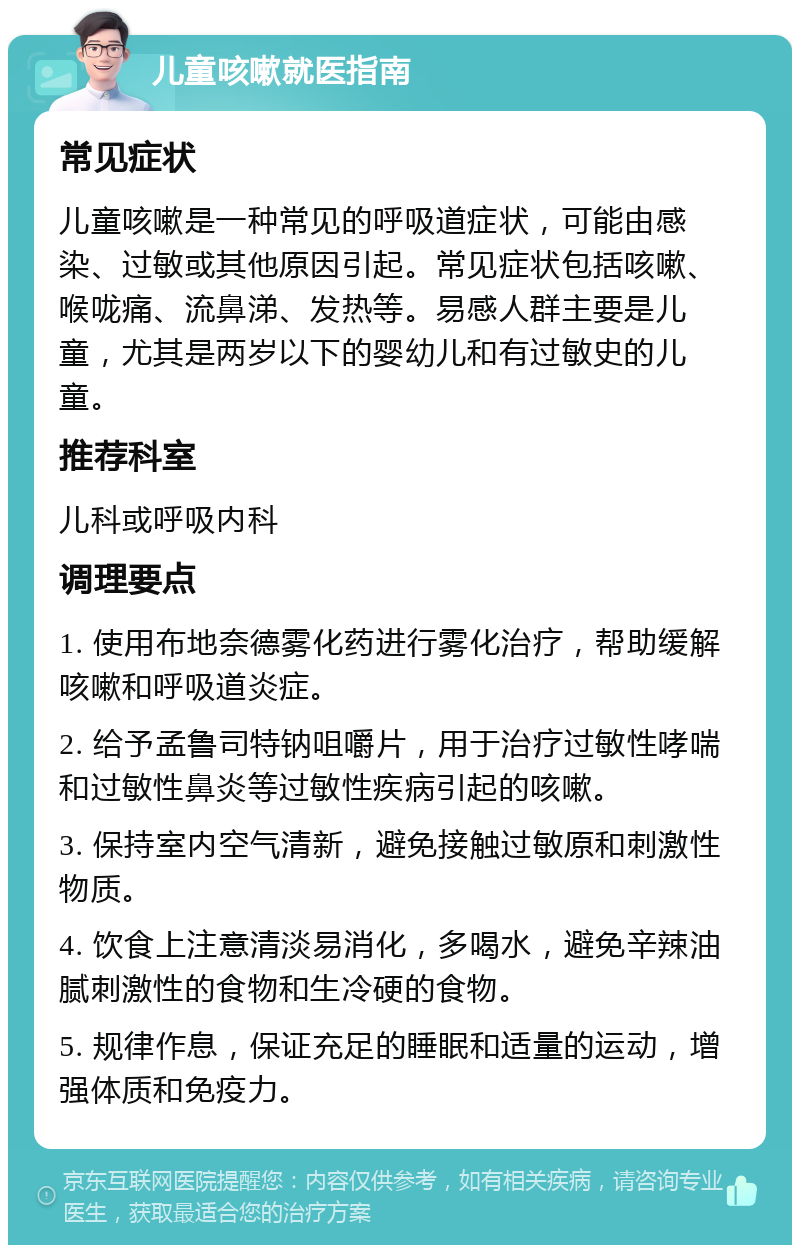 儿童咳嗽就医指南 常见症状 儿童咳嗽是一种常见的呼吸道症状，可能由感染、过敏或其他原因引起。常见症状包括咳嗽、喉咙痛、流鼻涕、发热等。易感人群主要是儿童，尤其是两岁以下的婴幼儿和有过敏史的儿童。 推荐科室 儿科或呼吸内科 调理要点 1. 使用布地奈德雾化药进行雾化治疗，帮助缓解咳嗽和呼吸道炎症。 2. 给予孟鲁司特钠咀嚼片，用于治疗过敏性哮喘和过敏性鼻炎等过敏性疾病引起的咳嗽。 3. 保持室内空气清新，避免接触过敏原和刺激性物质。 4. 饮食上注意清淡易消化，多喝水，避免辛辣油腻刺激性的食物和生冷硬的食物。 5. 规律作息，保证充足的睡眠和适量的运动，增强体质和免疫力。