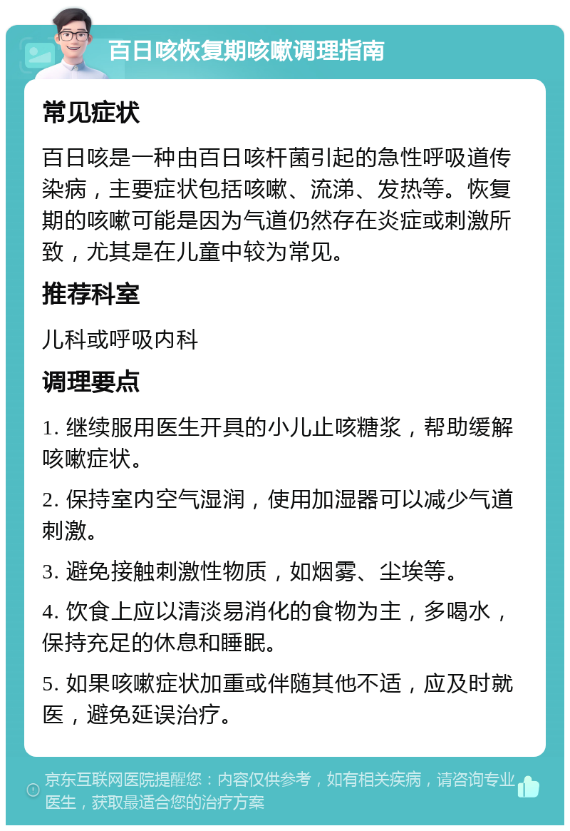 百日咳恢复期咳嗽调理指南 常见症状 百日咳是一种由百日咳杆菌引起的急性呼吸道传染病，主要症状包括咳嗽、流涕、发热等。恢复期的咳嗽可能是因为气道仍然存在炎症或刺激所致，尤其是在儿童中较为常见。 推荐科室 儿科或呼吸内科 调理要点 1. 继续服用医生开具的小儿止咳糖浆，帮助缓解咳嗽症状。 2. 保持室内空气湿润，使用加湿器可以减少气道刺激。 3. 避免接触刺激性物质，如烟雾、尘埃等。 4. 饮食上应以清淡易消化的食物为主，多喝水，保持充足的休息和睡眠。 5. 如果咳嗽症状加重或伴随其他不适，应及时就医，避免延误治疗。