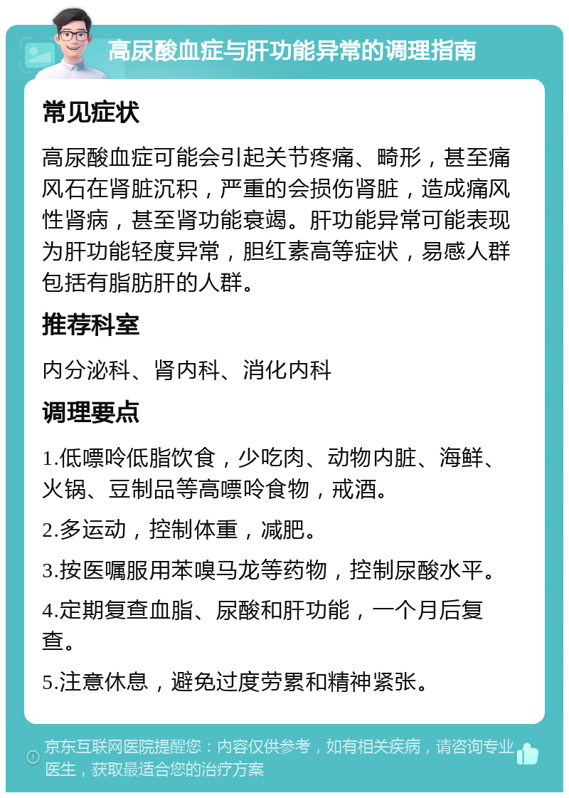 高尿酸血症与肝功能异常的调理指南 常见症状 高尿酸血症可能会引起关节疼痛、畸形，甚至痛风石在肾脏沉积，严重的会损伤肾脏，造成痛风性肾病，甚至肾功能衰竭。肝功能异常可能表现为肝功能轻度异常，胆红素高等症状，易感人群包括有脂肪肝的人群。 推荐科室 内分泌科、肾内科、消化内科 调理要点 1.低嘌呤低脂饮食，少吃肉、动物内脏、海鲜、火锅、豆制品等高嘌呤食物，戒酒。 2.多运动，控制体重，减肥。 3.按医嘱服用苯嗅马龙等药物，控制尿酸水平。 4.定期复查血脂、尿酸和肝功能，一个月后复查。 5.注意休息，避免过度劳累和精神紧张。