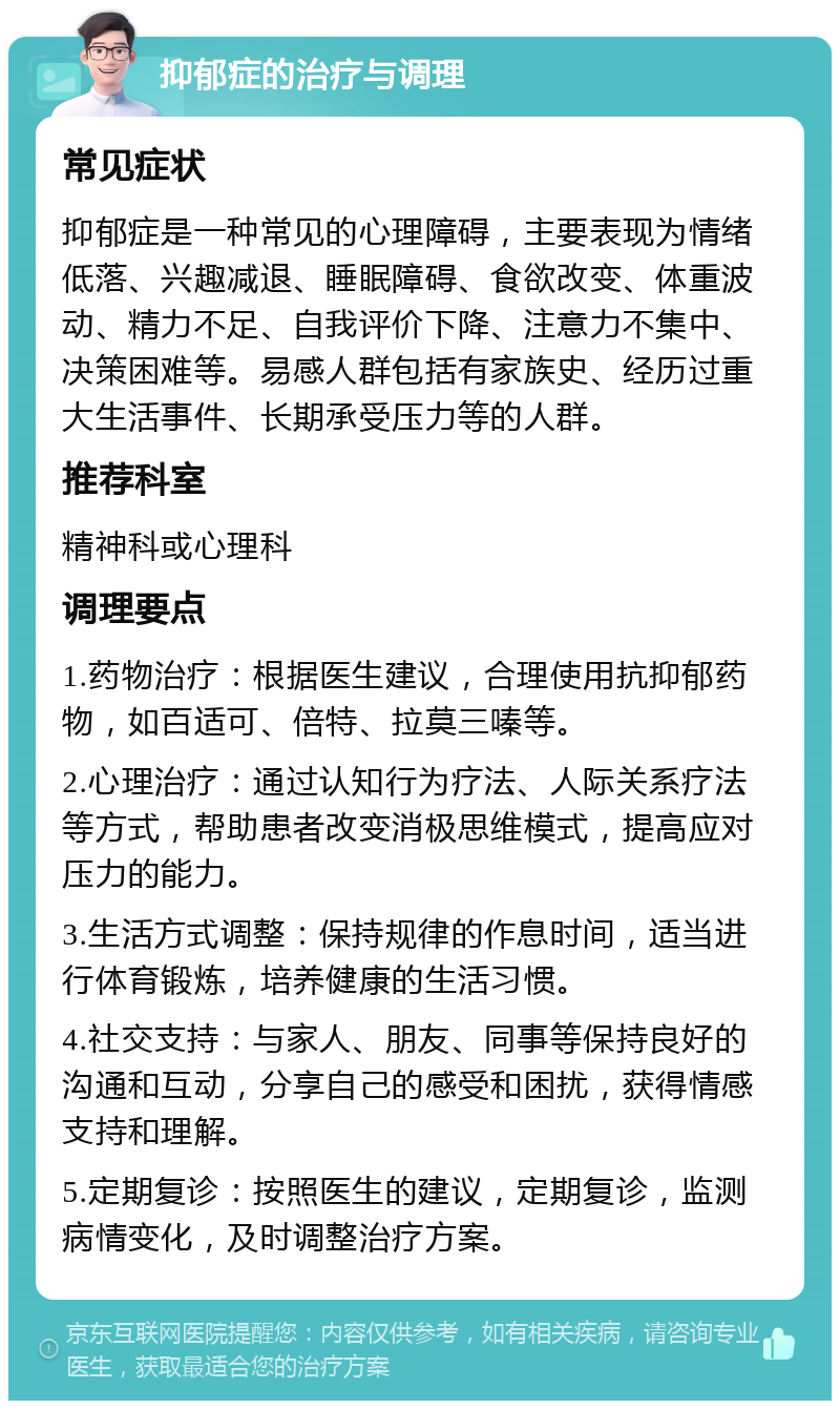 抑郁症的治疗与调理 常见症状 抑郁症是一种常见的心理障碍，主要表现为情绪低落、兴趣减退、睡眠障碍、食欲改变、体重波动、精力不足、自我评价下降、注意力不集中、决策困难等。易感人群包括有家族史、经历过重大生活事件、长期承受压力等的人群。 推荐科室 精神科或心理科 调理要点 1.药物治疗：根据医生建议，合理使用抗抑郁药物，如百适可、倍特、拉莫三嗪等。 2.心理治疗：通过认知行为疗法、人际关系疗法等方式，帮助患者改变消极思维模式，提高应对压力的能力。 3.生活方式调整：保持规律的作息时间，适当进行体育锻炼，培养健康的生活习惯。 4.社交支持：与家人、朋友、同事等保持良好的沟通和互动，分享自己的感受和困扰，获得情感支持和理解。 5.定期复诊：按照医生的建议，定期复诊，监测病情变化，及时调整治疗方案。