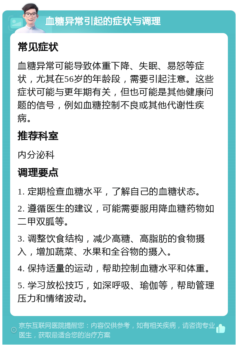 血糖异常引起的症状与调理 常见症状 血糖异常可能导致体重下降、失眠、易怒等症状，尤其在56岁的年龄段，需要引起注意。这些症状可能与更年期有关，但也可能是其他健康问题的信号，例如血糖控制不良或其他代谢性疾病。 推荐科室 内分泌科 调理要点 1. 定期检查血糖水平，了解自己的血糖状态。 2. 遵循医生的建议，可能需要服用降血糖药物如二甲双胍等。 3. 调整饮食结构，减少高糖、高脂肪的食物摄入，增加蔬菜、水果和全谷物的摄入。 4. 保持适量的运动，帮助控制血糖水平和体重。 5. 学习放松技巧，如深呼吸、瑜伽等，帮助管理压力和情绪波动。