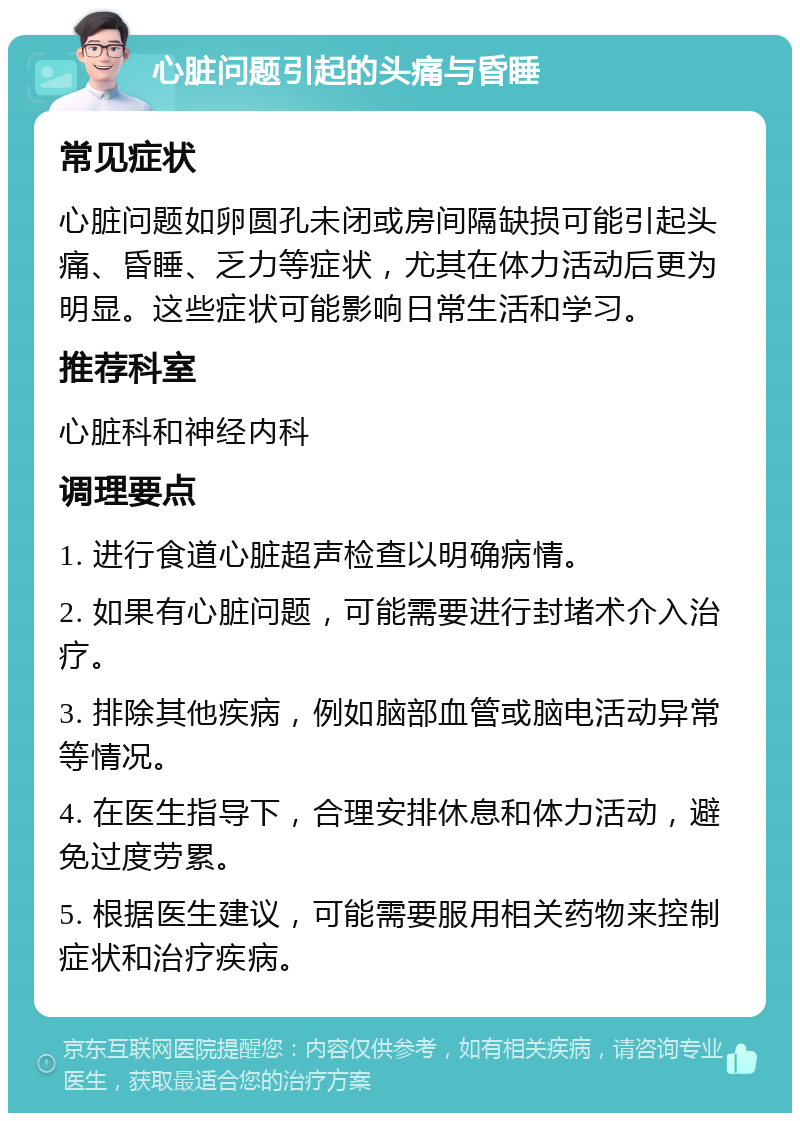 心脏问题引起的头痛与昏睡 常见症状 心脏问题如卵圆孔未闭或房间隔缺损可能引起头痛、昏睡、乏力等症状，尤其在体力活动后更为明显。这些症状可能影响日常生活和学习。 推荐科室 心脏科和神经内科 调理要点 1. 进行食道心脏超声检查以明确病情。 2. 如果有心脏问题，可能需要进行封堵术介入治疗。 3. 排除其他疾病，例如脑部血管或脑电活动异常等情况。 4. 在医生指导下，合理安排休息和体力活动，避免过度劳累。 5. 根据医生建议，可能需要服用相关药物来控制症状和治疗疾病。