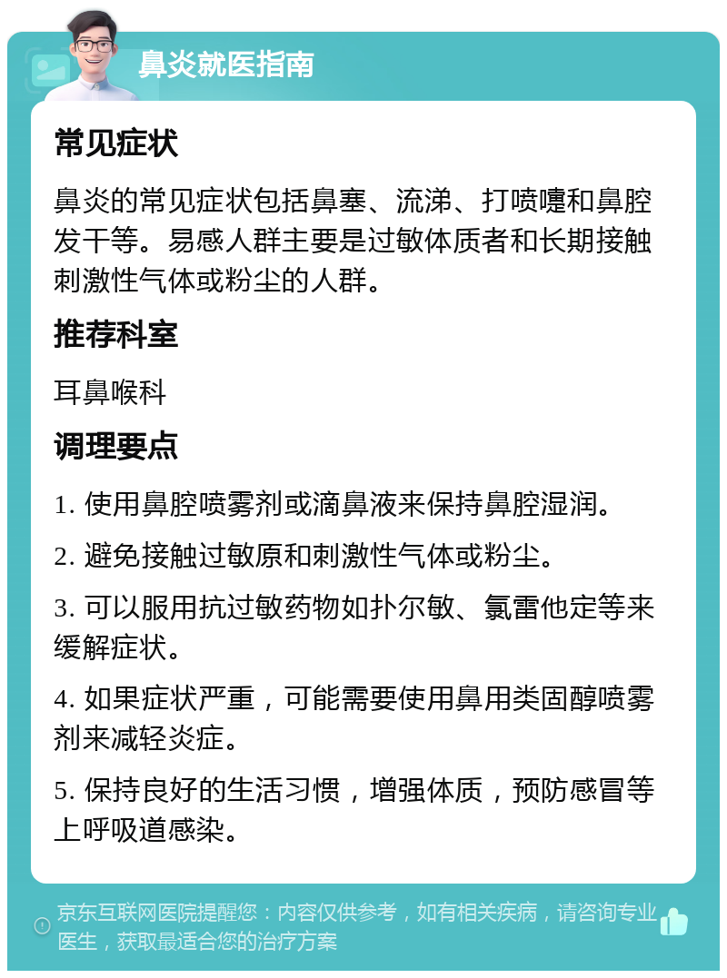 鼻炎就医指南 常见症状 鼻炎的常见症状包括鼻塞、流涕、打喷嚏和鼻腔发干等。易感人群主要是过敏体质者和长期接触刺激性气体或粉尘的人群。 推荐科室 耳鼻喉科 调理要点 1. 使用鼻腔喷雾剂或滴鼻液来保持鼻腔湿润。 2. 避免接触过敏原和刺激性气体或粉尘。 3. 可以服用抗过敏药物如扑尔敏、氯雷他定等来缓解症状。 4. 如果症状严重，可能需要使用鼻用类固醇喷雾剂来减轻炎症。 5. 保持良好的生活习惯，增强体质，预防感冒等上呼吸道感染。