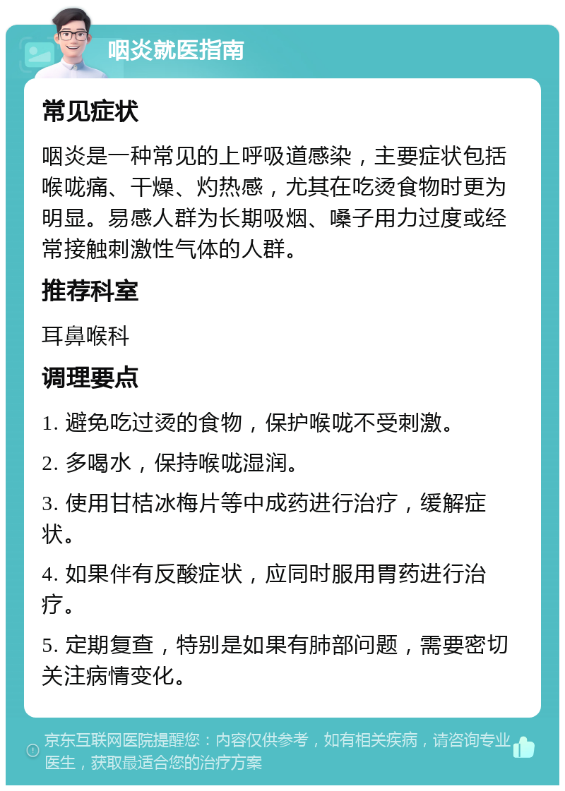 咽炎就医指南 常见症状 咽炎是一种常见的上呼吸道感染，主要症状包括喉咙痛、干燥、灼热感，尤其在吃烫食物时更为明显。易感人群为长期吸烟、嗓子用力过度或经常接触刺激性气体的人群。 推荐科室 耳鼻喉科 调理要点 1. 避免吃过烫的食物，保护喉咙不受刺激。 2. 多喝水，保持喉咙湿润。 3. 使用甘桔冰梅片等中成药进行治疗，缓解症状。 4. 如果伴有反酸症状，应同时服用胃药进行治疗。 5. 定期复查，特别是如果有肺部问题，需要密切关注病情变化。