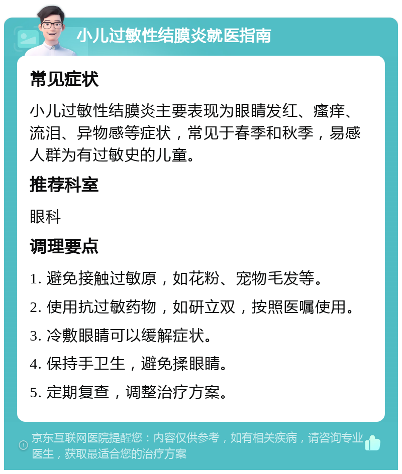 小儿过敏性结膜炎就医指南 常见症状 小儿过敏性结膜炎主要表现为眼睛发红、瘙痒、流泪、异物感等症状，常见于春季和秋季，易感人群为有过敏史的儿童。 推荐科室 眼科 调理要点 1. 避免接触过敏原，如花粉、宠物毛发等。 2. 使用抗过敏药物，如研立双，按照医嘱使用。 3. 冷敷眼睛可以缓解症状。 4. 保持手卫生，避免揉眼睛。 5. 定期复查，调整治疗方案。