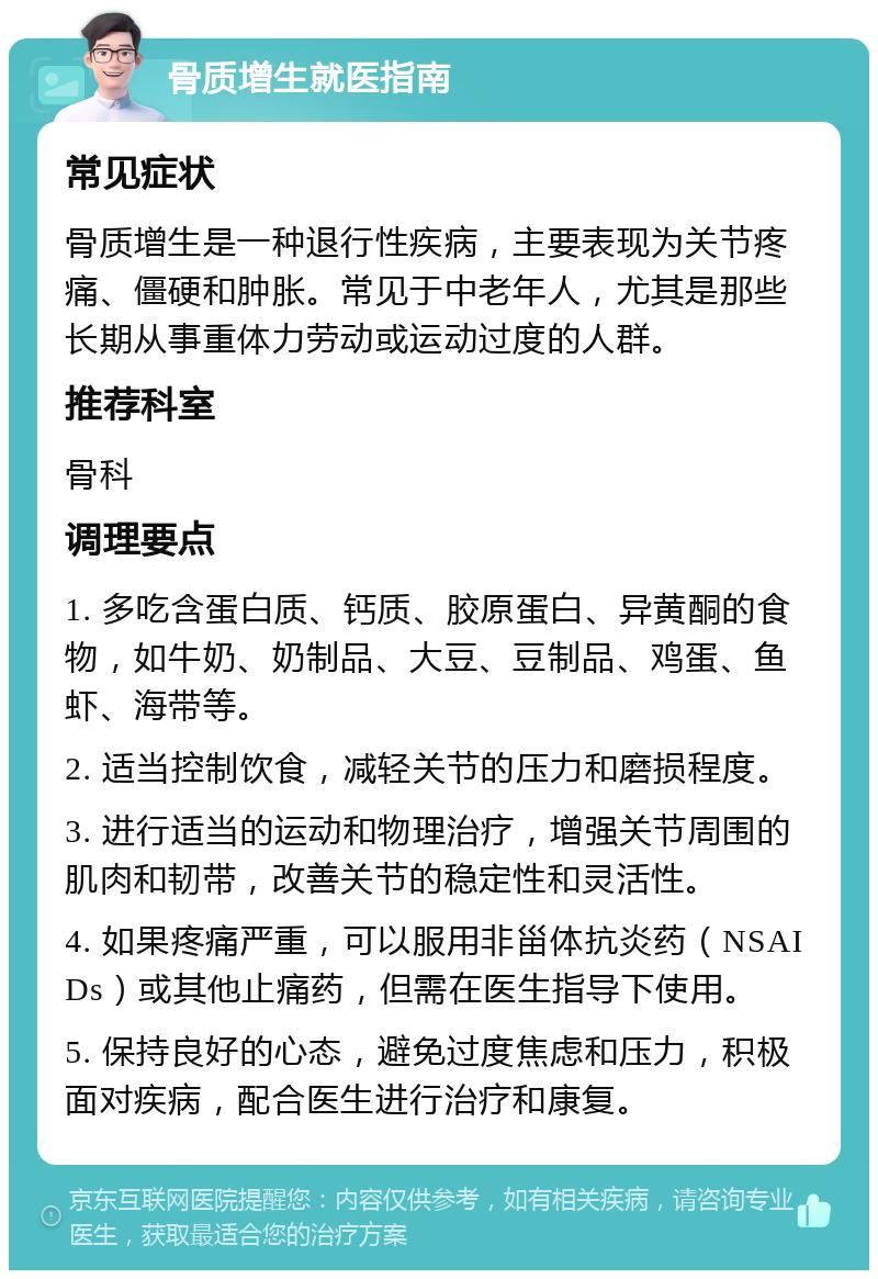 骨质增生就医指南 常见症状 骨质增生是一种退行性疾病，主要表现为关节疼痛、僵硬和肿胀。常见于中老年人，尤其是那些长期从事重体力劳动或运动过度的人群。 推荐科室 骨科 调理要点 1. 多吃含蛋白质、钙质、胶原蛋白、异黄酮的食物，如牛奶、奶制品、大豆、豆制品、鸡蛋、鱼虾、海带等。 2. 适当控制饮食，减轻关节的压力和磨损程度。 3. 进行适当的运动和物理治疗，增强关节周围的肌肉和韧带，改善关节的稳定性和灵活性。 4. 如果疼痛严重，可以服用非甾体抗炎药（NSAIDs）或其他止痛药，但需在医生指导下使用。 5. 保持良好的心态，避免过度焦虑和压力，积极面对疾病，配合医生进行治疗和康复。