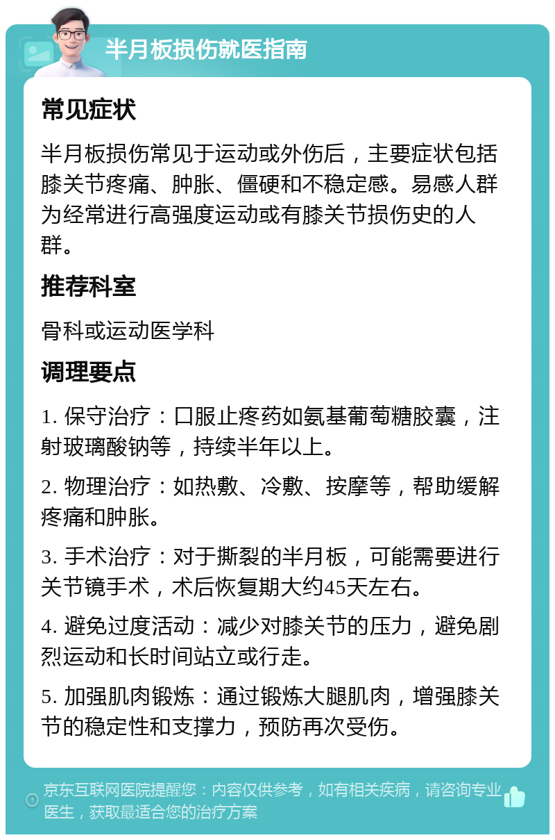 半月板损伤就医指南 常见症状 半月板损伤常见于运动或外伤后，主要症状包括膝关节疼痛、肿胀、僵硬和不稳定感。易感人群为经常进行高强度运动或有膝关节损伤史的人群。 推荐科室 骨科或运动医学科 调理要点 1. 保守治疗：口服止疼药如氨基葡萄糖胶囊，注射玻璃酸钠等，持续半年以上。 2. 物理治疗：如热敷、冷敷、按摩等，帮助缓解疼痛和肿胀。 3. 手术治疗：对于撕裂的半月板，可能需要进行关节镜手术，术后恢复期大约45天左右。 4. 避免过度活动：减少对膝关节的压力，避免剧烈运动和长时间站立或行走。 5. 加强肌肉锻炼：通过锻炼大腿肌肉，增强膝关节的稳定性和支撑力，预防再次受伤。