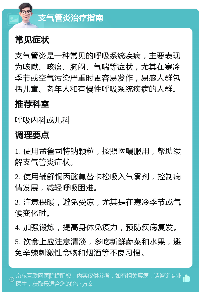 支气管炎治疗指南 常见症状 支气管炎是一种常见的呼吸系统疾病，主要表现为咳嗽、咳痰、胸闷、气喘等症状，尤其在寒冷季节或空气污染严重时更容易发作，易感人群包括儿童、老年人和有慢性呼吸系统疾病的人群。 推荐科室 呼吸内科或儿科 调理要点 1. 使用孟鲁司特钠颗粒，按照医嘱服用，帮助缓解支气管炎症状。 2. 使用辅舒铜丙酸氟替卡松吸入气雾剂，控制病情发展，减轻呼吸困难。 3. 注意保暖，避免受凉，尤其是在寒冷季节或气候变化时。 4. 加强锻炼，提高身体免疫力，预防疾病复发。 5. 饮食上应注意清淡，多吃新鲜蔬菜和水果，避免辛辣刺激性食物和烟酒等不良习惯。