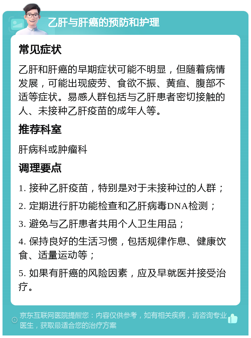 乙肝与肝癌的预防和护理 常见症状 乙肝和肝癌的早期症状可能不明显，但随着病情发展，可能出现疲劳、食欲不振、黄疸、腹部不适等症状。易感人群包括与乙肝患者密切接触的人、未接种乙肝疫苗的成年人等。 推荐科室 肝病科或肿瘤科 调理要点 1. 接种乙肝疫苗，特别是对于未接种过的人群； 2. 定期进行肝功能检查和乙肝病毒DNA检测； 3. 避免与乙肝患者共用个人卫生用品； 4. 保持良好的生活习惯，包括规律作息、健康饮食、适量运动等； 5. 如果有肝癌的风险因素，应及早就医并接受治疗。