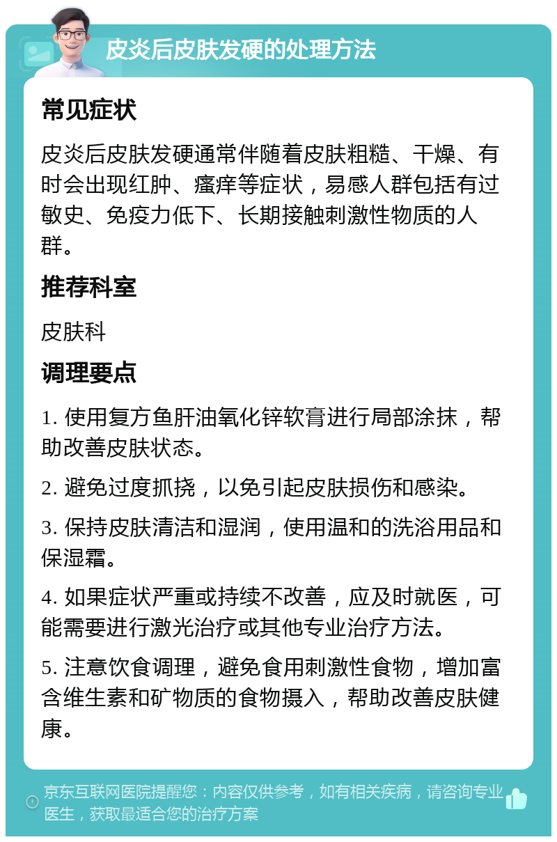 皮炎后皮肤发硬的处理方法 常见症状 皮炎后皮肤发硬通常伴随着皮肤粗糙、干燥、有时会出现红肿、瘙痒等症状，易感人群包括有过敏史、免疫力低下、长期接触刺激性物质的人群。 推荐科室 皮肤科 调理要点 1. 使用复方鱼肝油氧化锌软膏进行局部涂抹，帮助改善皮肤状态。 2. 避免过度抓挠，以免引起皮肤损伤和感染。 3. 保持皮肤清洁和湿润，使用温和的洗浴用品和保湿霜。 4. 如果症状严重或持续不改善，应及时就医，可能需要进行激光治疗或其他专业治疗方法。 5. 注意饮食调理，避免食用刺激性食物，增加富含维生素和矿物质的食物摄入，帮助改善皮肤健康。